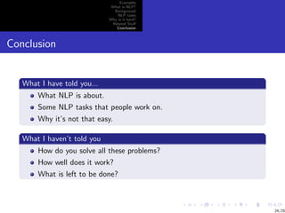 Examples
                              What is NLP?
                               Background
                                 NLP tasks
                             Why is it hard?
                              Related Stuﬀ
                                Conclusion



Conclusion


   What I have told you...
       What NLP is about.
       Some NLP tasks that people work on.
       Why it’s not that easy.

   What I haven’t told you
       How do you solve all these problems?
       How well does it work?
       What is left to be done?



                                               24/25
 