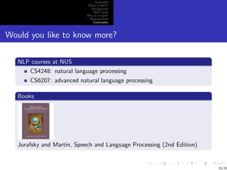 Examples
                            What is NLP?
                             Background
                               NLP tasks
                           Why is it hard?
                            Related Stuﬀ
                              Conclusion



Would you like to know more?

   NLP courses at NUS
      CS4248: natural language processing
       CS6207: advanced natural language processing

   Books




   Jurafsky and Martin, Speech and Language Processing (2nd Edition)


                                                                       25/25
 