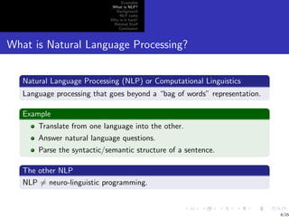 Examples
                             What is NLP?
                              Background
                                NLP tasks
                            Why is it hard?
                             Related Stuﬀ
                               Conclusion



What is Natural Language Processing?


   Natural Language Processing (NLP) or Computational Linguistics
   Language processing that goes beyond a “bag of words” representation.

   Example
       Translate from one language into the other.
       Answer natural language questions.
       Parse the syntactic/semantic structure of a sentence.

   The other NLP
   NLP = neuro-linguistic programming.


                                                                           6/25
 