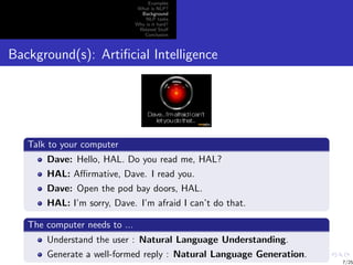 Examples
                                What is NLP?
                                 Background
                                   NLP tasks
                               Why is it hard?
                                Related Stuﬀ
                                  Conclusion



Background(s): Artiﬁcial Intelligence




   Talk to your computer
       Dave: Hello, HAL. Do you read me, HAL?
       HAL: Aﬃrmative, Dave. I read you.
       Dave: Open the pod bay doors, HAL.
       HAL: I’m sorry, Dave. I’m afraid I can’t do that.

   The computer needs to ...
       Understand the user : Natural Language Understanding.
       Generate a well-formed reply : Natural Language Generation.
                                                                     7/25
 