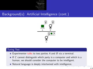 Examples
                              What is NLP?
                               Background
                                 NLP tasks
                             Why is it hard?
                              Related Stuﬀ
                                Conclusion



Background(s): Artiﬁcial Intelligence (cont.)




   Turing Test
       Experimenter talks to two parties A and B via a terminal.
       If C cannot distinguish which party is a computer and which is a
       human, we should consider the computer to be intelligent.
       Natural language is deeply intertwined with intelligence.
                                                                          8/25
 