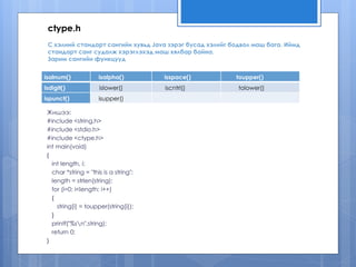 С хэлний стандарт сангийн хувьд Java зэрэг бусад хэлийг бодвол маш бага. Иймд
стандарт санг судалж хэрэглэхэд маш хялбар байна.
Зарим сангийн функцууд
Жишээ:
#include <string.h>
#include <stdio.h>
#include <ctype.h>
int main(void)
{
int length, i;
char *string = "this is a string";
length = strlen(string);
for (i=0; i<length; i++)
{
string[i] = toupper(string[i]);
}
printf("%sn",string);
return 0;
}
isalnum() isalpha() isspace() toupper()
isdigit() islower() iscntrl() tolower()
ispunct() isupper()
ctype.h
 