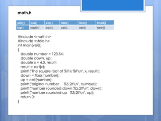 asin() cos() exp() fabs() floor() fmod()
log() log10() pow() ceil() sqrt() tanh()
#include <math.h>
#include <stdio.h>
int main(void)
{
double number = 123.54;
double down, up;
double x = 4.0, result;
result = sqrt(x);
printf("The square root of %lf is %lfn", x, result);
down = floor(number);
up = ceil(number);
printf("original number %5.2lfn", number);
printf("number rounded down %5.2lfn", down);
printf("number rounded up %5.2lfn", up);
return 0;
}
math.h
 