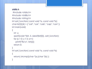 stdlib.h
#include <stdio.h>
#include <stdlib.h>
#include <string.h>
int sort_function( const void *a, const void *b);
char list[5][4] = { "cat", "car", "cab", "cap", "can" };
int main(void)
{
int x;
qsort((void *)list, 5, sizeof(list[0]), sort_function);
for (x = 0; x < 5; x++)
printf("%sn", list[x]);
return 0;
}
int sort_function( const void *a, const void *b)
{
return( strcmp((char *)a,(char *)b) );
}
 