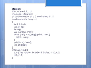 stdarg.h
#include <stdio.h>
#include <stdarg.h>
/* calculate sum of a 0 terminated list */
void sum(char *msg, ...)
{
int total = 0;
va_list ap;
int arg;
va_start(ap, msg);
while ((arg = va_arg(ap,int)) != 0) {
total += arg;
}
printf(msg, total);
va_end(ap);
}
int main(void) {
sum("The total of 1+2+3+4 is %dn", 1,2,3,4,0);
return 0;
}
 