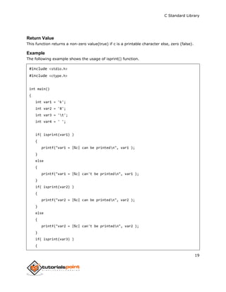 C Standard Library
19
Return Value
This function returns a non-zero value(true) if c is a printable character else, zero (false).
Example
The following example shows the usage of isprint() function.
#include <stdio.h>
#include <ctype.h>
int main()
{
int var1 = 'k';
int var2 = '8';
int var3 = 't';
int var4 = ' ';
if( isprint(var1) )
{
printf("var1 = |%c| can be printedn", var1 );
}
else
{
printf("var1 = |%c| can't be printedn", var1 );
}
if( isprint(var2) )
{
printf("var2 = |%c| can be printedn", var2 );
}
else
{
printf("var2 = |%c| can't be printedn", var2 );
}
if( isprint(var3) )
{
 
