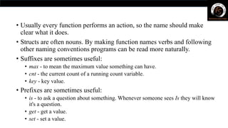 • Usually every function performs an action, so the name should make
clear what it does.
• Structs are often nouns. By making function names verbs and following
other naming conventions programs can be read more naturally.
• Suffixes are sometimes useful:
• max - to mean the maximum value something can have.
• cnt - the current count of a running count variable.
• key - key value.
• Prefixes are sometimes useful:
• is - to ask a question about something. Whenever someone sees Is they will know
it's a question.
• get - get a value.
• set - set a value.
 