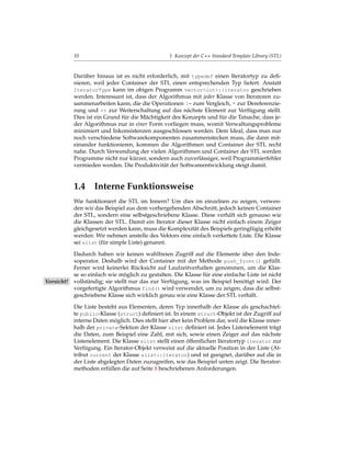 10                                     1 Konzept der C++ Standard Template Library (STL)


           Darüber hinaus ist es nicht erforderlich, mit typedef einen Iteratortyp zu deﬁ-
           nieren, weil jeder Container der STL einen entsprechenden Typ liefert. Anstatt
           IteratorType kann im obigen Programm vector<int>::iterator geschrieben
           werden. Interessant ist, dass der Algorithmus mit jeder Klasse von Iteratoren zu-
           sammenarbeiten kann, die die Operationen != zum Vergleich, * zur Dereferenzie-
           rung und ++ zur Weiterschaltung auf das nächste Element zur Verfügung stellt.
           Dies ist ein Grund für die Mächtigkeit des Konzepts und für die Tatsache, dass je-
           der Algorithmus nur in einer Form vorliegen muss, womit Verwaltungsprobleme
           minimiert und Inkonsistenzen ausgeschlossen werden. Dem Ideal, dass man nur
           noch verschiedene Softwarekomponenten zusammenstecken muss, die dann mit-
           einander funktionieren, kommen die Algorithmen und Container der STL recht
           nahe. Durch Verwendung der vielen Algorithmen und Container der STL werden
           Programme nicht nur kürzer, sondern auch zuverlässiger, weil Programmierfehler
           vermieden werden. Die Produktivität der Softwareentwicklung steigt damit.


           1.4 Interne Funktionsweise
           Wie funktioniert die STL im Innern? Um dies im einzelnen zu zeigen, verwen-
           den wir das Beispiel aus dem vorhergehenden Abschnitt, jedoch keinen Container
           der STL, sondern eine selbstgeschriebene Klasse. Diese verhält sich genauso wie
           die Klassen der STL. Damit ein Iterator dieser Klasse nicht einfach einem Zeiger
           gleichgesetzt werden kann, muss die Komplexität des Beispiels geringfügig erhöht
           werden: Wir nehmen anstelle des Vektors eine einfach verkettete Liste. Die Klasse
           sei slist (für simple Liste) genannt.

          Dadurch haben wir keinen wahlfreien Zugriff auf die Elemente über den Inde-
          xoperator. Deshalb wird der Container mit der Methode push_front() gefüllt.
          Ferner wird keinerlei Rücksicht auf Laufzeitverhalten genommen, um die Klas-
          se so einfach wie möglich zu gestalten. Die Klasse für eine einfache Liste ist nicht
Vorsicht! vollständig; sie stellt nur das zur Verfügung, was im Beispiel benötigt wird. Der
          vorgefertigte Algorithmus find() wird verwendet, um zu zeigen, dass die selbst-
          geschriebene Klasse sich wirklich genau wie eine Klasse der STL verhält.

           Die Liste besteht aus Elementen, deren Typ innerhalb der Klasse als geschachtel-
           te public-Klasse (struct) deﬁniert ist. In einem struct-Objekt ist der Zugriff auf
           interne Daten möglich. Dies stellt hier aber kein Problem dar, weil die Klasse inner-
           halb der private-Sektion der Klasse slist deﬁniert ist. Jedes Listenelement trägt
           die Daten, zum Beispiel eine Zahl, mit sich, sowie einen Zeiger auf das nächste
           Listenelement. Die Klasse slist stellt einen öffentlichen Iteratortyp iterator zur
           Verfügung. Ein Iterator-Objekt verweist auf die aktuelle Position in der Liste (At-
           tribut current der Klasse slist::iterator) und ist geeignet, darüber auf die in
           der Liste abgelegten Daten zuzugreifen, wie das Beispiel unten zeigt. Die Iterator-
           methoden erfüllen die auf Seite 8 beschriebenen Anforderungen.
 