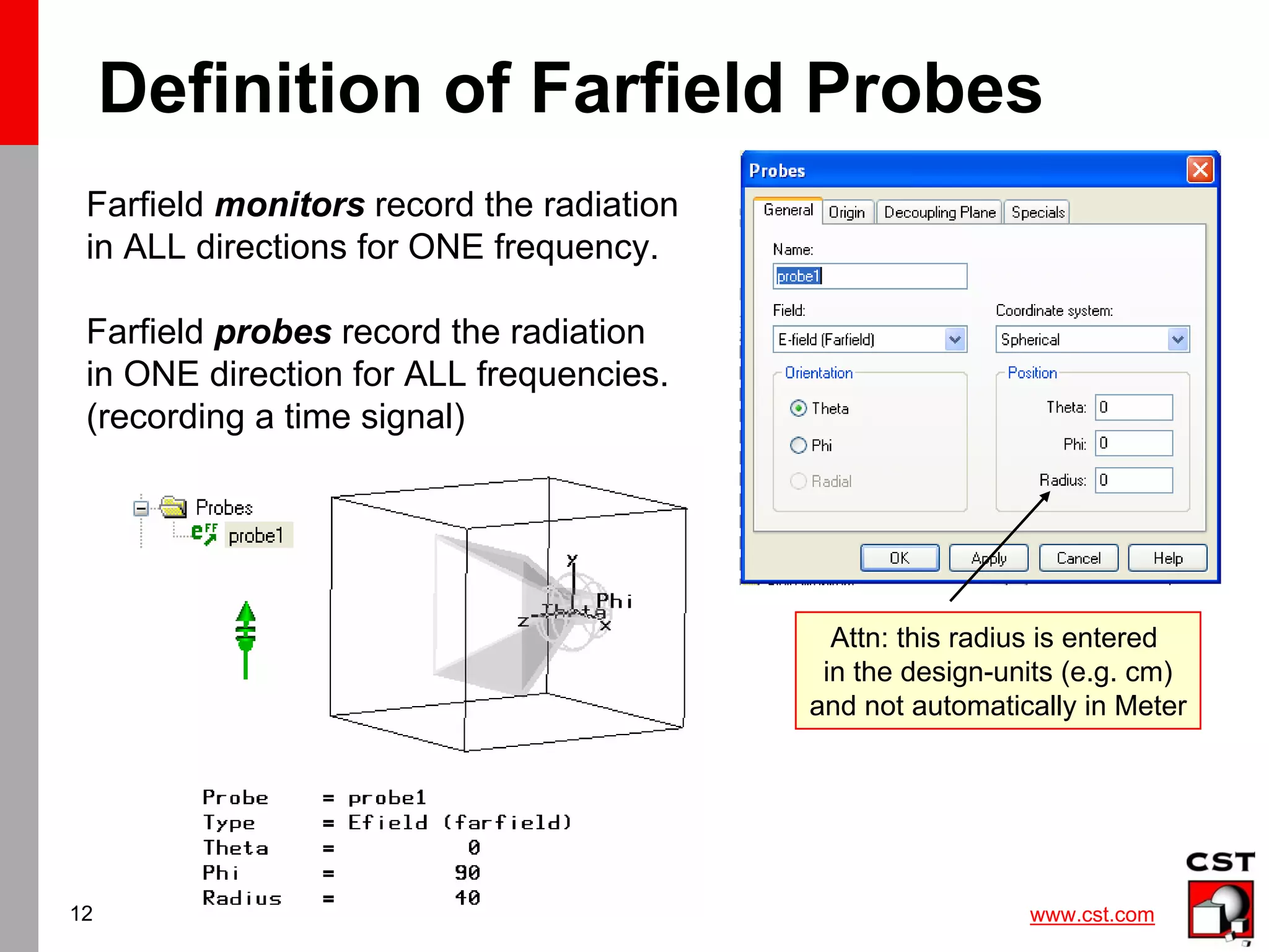 www.cst.com
12
Definition of Farfield Probes
Farfield monitors record the radiation
in ALL directions for ONE frequency.
Farfield probes record the radiation
in ONE direction for ALL frequencies.
(recording a time signal)
Attn: this radius is entered
in the design-units (e.g. cm)
and not automatically in Meter
 