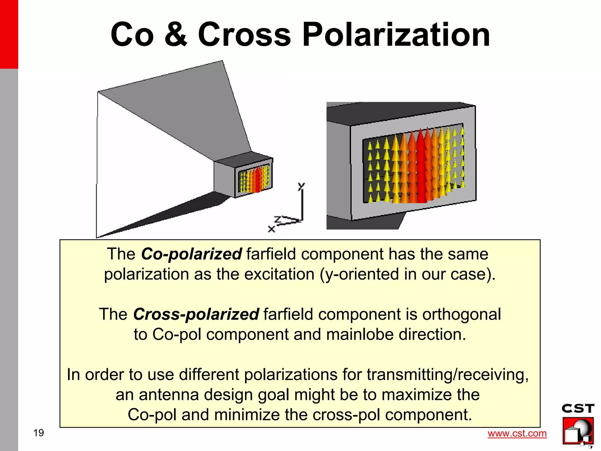 www.cst.com
19
Co & Cross Polarization
The Co-polarized farfield component has the same
polarization as the excitation (y-oriented in our case).
The Cross-polarized farfield component is orthogonal
to Co-pol component and mainlobe direction.
In order to use different polarizations for transmitting/receiving,
an antenna design goal might be to maximize the
Co-pol and minimize the cross-pol component.
 