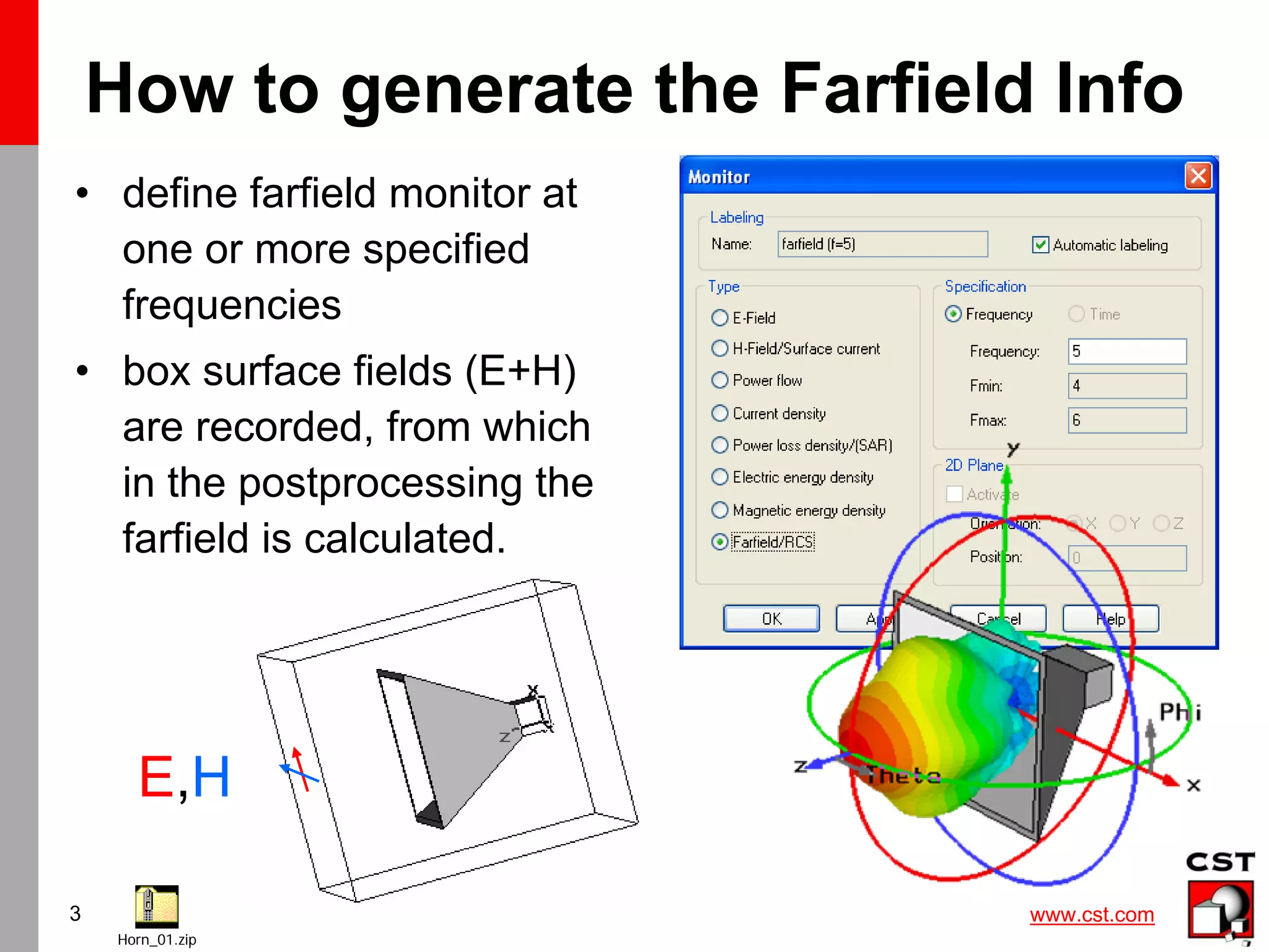 www.cst.com
3
How to generate the Farfield Info
• define farfield monitor at
one or more specified
frequencies
• box surface fields (E+H)
are recorded, from which
in the postprocessing the
farfield is calculated.
Horn_01.zip
E,H
 