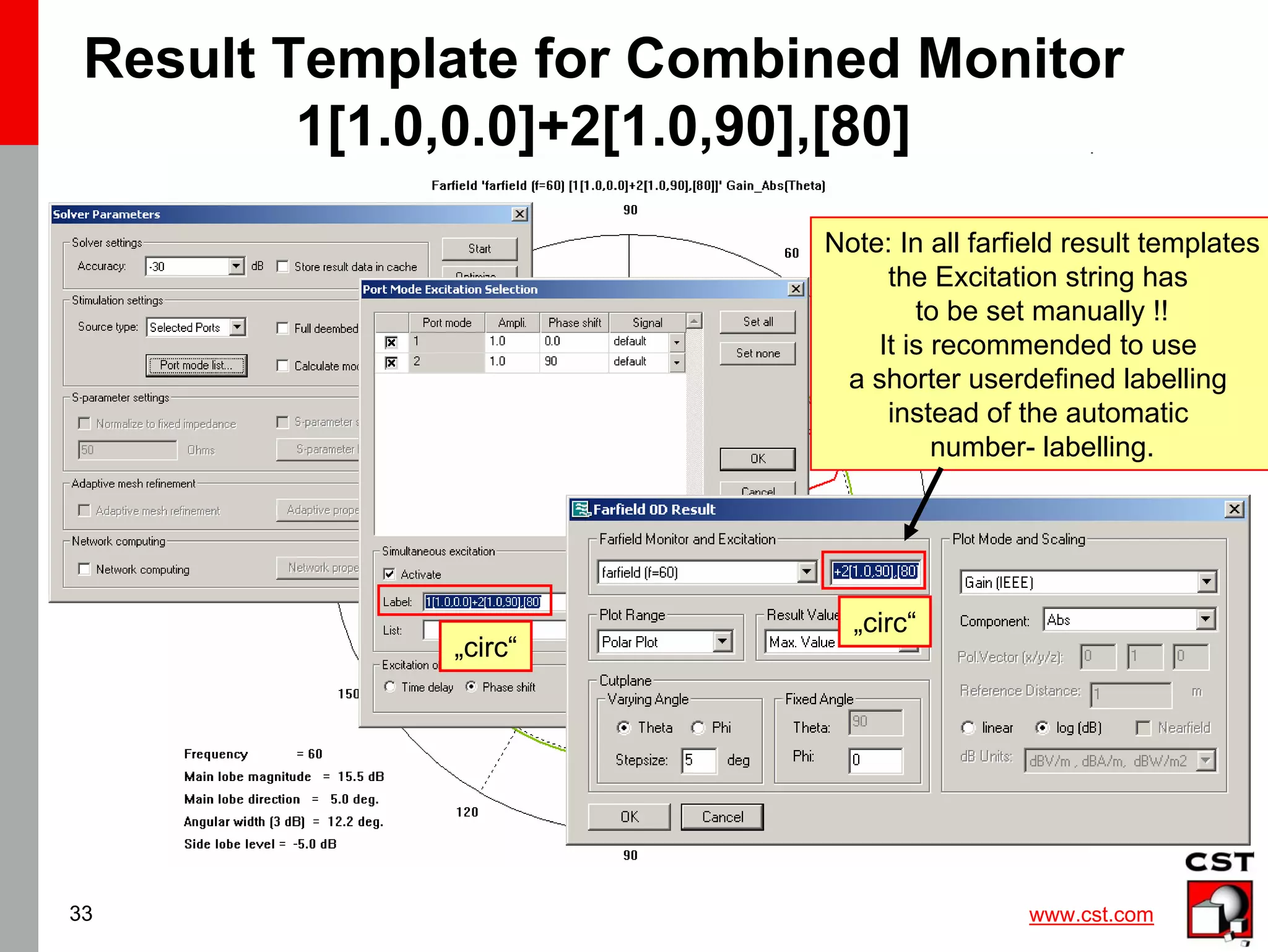 www.cst.com
33
Result Template for Combined Monitor
1[1.0,0.0]+2[1.0,90],[80]
Note: In all farfield result templates
the Excitation string has
to be set manually !!
It is recommended to use
a shorter userdefined labelling
instead of the automatic
number- labelling.
„circ“
„circ“
 