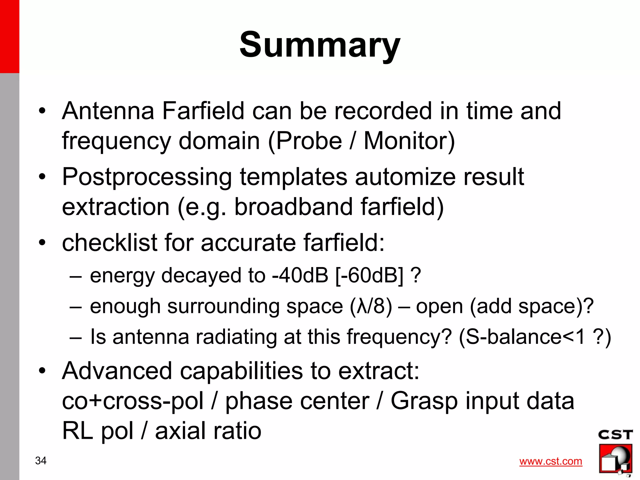 www.cst.com
34
Summary
• Antenna Farfield can be recorded in time and
frequency domain (Probe / Monitor)
• Postprocessing templates automize result
extraction (e.g. broadband farfield)
• checklist for accurate farfield:
– energy decayed to -40dB [-60dB] ?
– enough surrounding space (λ/8) – open (add space)?
– Is antenna radiating at this frequency? (S-balance<1 ?)
• Advanced capabilities to extract:
co+cross-pol / phase center / Grasp input data
RL pol / axial ratio
 