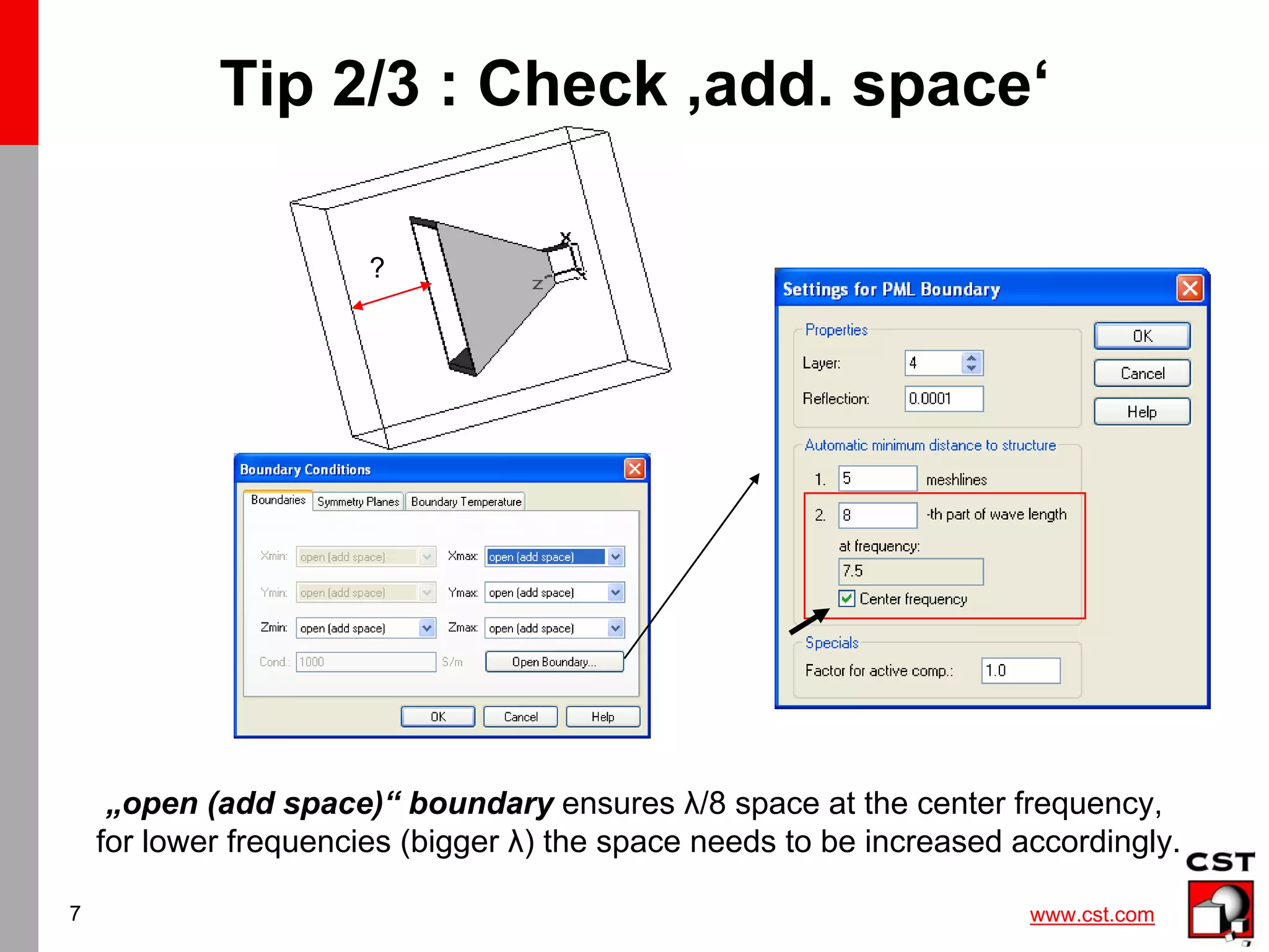 www.cst.com
7
Tip 2/3 : Check ‚add. space‘
?
„open (add space)“ boundary ensures λ/8 space at the center frequency,
for lower frequencies (bigger λ) the space needs to be increased accordingly.
 