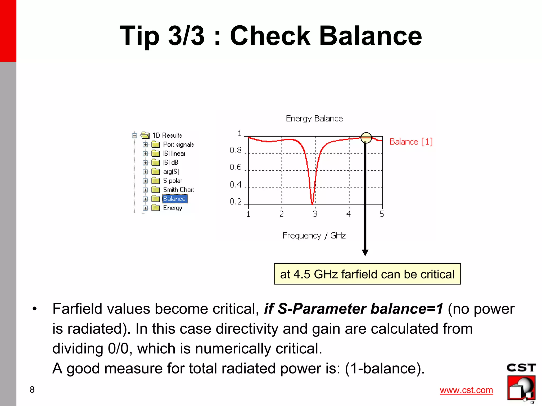 www.cst.com
8
Tip 3/3 : Check Balance
• Farfield values become critical, if S-Parameter balance=1 (no power
is radiated). In this case directivity and gain are calculated from
dividing 0/0, which is numerically critical.
A good measure for total radiated power is: (1-balance).
at 4.5 GHz farfield can be critical
 