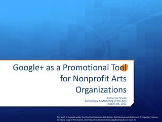 Google+ as a Promotional Tool
            for Nonprofit Arts
                Organizations
                                                       Catherine Starek
                                       Technology & Marketing in the Arts
                                                        August 08, 2012



           This work is licensed under the Creative Commons Attribution-NonCommercial-NoDerivs 3.0 Unported License.
           To view a copy of this license, visit http://creativecommons.org/licenses/by-nc-nd/3.0/.
 