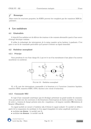 s2i.pinault-bigeard.com
Lycée Jean Zay - Thiers Page 10 / 12
CPGE PT - S2I Convertisseurs statiques Cours
Dans toutes les structures proposées, les IGBTs peuvent être remplacés par des transistors MOS de
puissance.
Remarque
4 Les onduleurs
4.1 Généralités
L'objectif d'un onduleur est de délivrer des tensions et des courants alternatifs à partir d'une source
d'énergie électrique continue.
Il utilise la technologie des interrupteurs de la même manière qu'un hacheur 4 quadrants. C'est
grâce à une loi de commande particulière qu'il permet d'obtenir un signal sinusoïdal.
4.2 Onduleur monophasé
4.2.1 Principe
Nous prendrons le cas d'une charge R, L qui est le cas d'un enroulement d'une phase d'un moteur
asynchrone ou synchrone.
U
K1
K2 K3
K4
MM
Figure 10  Onduleur monophasé
K1 à K4 sont des interrupteurs commandés à la fermeture et à l'ouverture (transistor bipolaire,
transistor MOS, transistor IGBT, GTO, thyristor avec circuit d'extinction).
4.2.2 Commande MLI
Il s'agit d'une commande symétrique (pas de décalage) présentant un grand nombre de commuta-
tions par période avec des ouvertures et des fermetures d'interrupteurs de durées modulées. La tension
de sortie vs (tension de charge) présente alors des  impulsions  de largeurs variables (Modulation de
Largeur d'Impulsion).
Un signal modulé est envoyé à l'onduleur an d'obtenir le signal souhaité. Ce modulé est déni à
partir de la comparaison du modulant et d'un signal triangulaire de même amplitude (porteuse) :
• modulant au dessus : le modulé vaut 1 ;
• modulant en dessous : le modulé vaut 0.
 