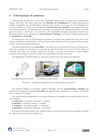 s2i.pinault-bigeard.com
Lycée Jean Zay - Thiers Page 3 / 12
CPGE PT - S2I Convertisseurs statiques Cours
1 L'électronique de puissance
L'électronique de puissance a pour objet l'échange d'énergie entre au moins deux systèmes élec-
triques. Pour cela, elle assure d'une part une fonction de modulation de l'énergie électrique en
rendant compatibles les caractéristiques (fonction de la tension, du courant et de la fréquence) de
ces deux systèmes et d'autre part (en général) une fonction de contrôle de cet échange d'énergie.
C'est, par conséquent, une discipline qui correspond au traitement de l'énergie électrique (en combi-
nant les aspects  conversion  et  contrôle ). Les dispositifs électriques permettant d'assurer ces
fonctions portent le nom générique de convertisseurs statiques (on devrait d'ailleurs plutôt parler
de modulateurs d'énergie).
Les fonctions de base de l'électronique de puissance trouvent leurs applications dans tous les do-
maines d'utilisation de l'électricité, c'est-à-dire dans toutes les industries et notamment dans la varia-
tion de vitesse des moteurs électriques.
Certains convertisseurs sont réversibles, c'est-à-dire qu'ils permettent de renvoyer l'énergie élec-
trique de la charge vers la source en permutant les rôles de l'entrée et de la sortie. Si la charge est
réversible (elle peut, par exemple, restituer de l'énergie : un train en descente) et qu'on souhaite
récupérer cette énergie, la source d'entrée et le convertisseur devront l'être aussi.
Les applications de l'électronique de puissance couvrent une large gamme de puissance :
(a) Lampe uorescente (15 W) (b) Véhicule hybride (35 kW) (c) Locomotive de fret (4,2 MW)
Figure 1  Exemples d'applications de l'électronique de puissance
Les systèmes chargés de manipuler l'énergie électrique sont les convertisseurs statiques qui
permettent d'adapter de manière réversible ou non la forme alternative ou continue de l'énergie
entre le réseau et la charge.
Ces transformations apparaissent sous quatre formes pour lesquelles sont associés quatre types de
convertisseurs :
• redresseur : conversion alternatif → continu ;
• hacheur : conversion continu → continu ;
• onduleur : conversion continu → alternatif ;
• gradateur : conversion alternatif → alternatif ;
Les fonctions de base peuvent être utilisées seules ou associées entre-elles pour adapter les modes
de conversion aux besoins de l'utilisateur.
 