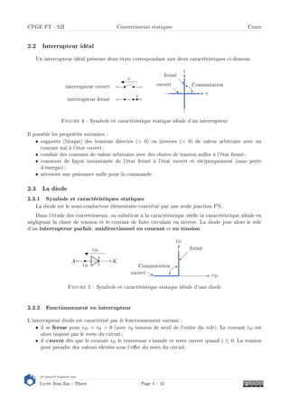 s2i.pinault-bigeard.com
Lycée Jean Zay - Thiers Page 5 / 12
CPGE PT - S2I Convertisseurs statiques Cours
2.2 Interrupteur idéal
Un interrupteur idéal présente deux états correspondant aux deux caractéristiques ci-dessous.
interrupteur ouvert
v
interrupteur fermé
i
v
i
fermé
ouvert Commutation
Figure 4  Symbole et caractéristique statique idéale d'un interrupteur
Il possède les propriétés suivantes :
• supporte (bloque) des tensions directes ( 0) ou inverses ( 0) de valeur arbitraire avec un
courant nul à l'état ouvert ;
• conduit des courants de valeur arbitraire avec des chutes de tension nulles à l'état fermé;
• commute de façon instantanée de l'état fermé à l'état ouvert et réciproquement (sans perte
d'énergie) ;
• nécessite une puissance nulle pour la commande.
2.3 La diode
2.3.1 Symbole et caractéristiques statiques
La diode est le semi-conducteur élémentaire constitué par une seule jonction PN.
Dans l'étude des convertisseurs, on substitue à la caractéristique réelle la caractéristique idéale en
négligeant la chute de tension et le courant de fuite circulant en inverse. La diode joue alors le rôle
d'un interrupteur parfait, unidirectionnel en courant et en tension.
A
iD
K
vD
vD
iD
fermé
ouvert
Commutation
Figure 5  Symbole et caractéristique statique idéale d'une diode
2.3.2 Fonctionnement en interrupteur
L'interrupteur diode est caractérisé par le fonctionnement suivant :
• il se ferme pour vD = v0  0 (avec v0 tension de seuil de l'ordre du volt). Le courant iD est
alors imposé par le reste du circuit ;
• il s'ouvre dès que le courant iD le traversant s'annule et reste ouvert quand i ≤ 0. La tension
peut prendre des valeurs élevées sous l'eet du reste du circuit.
 