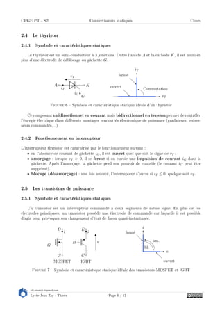 s2i.pinault-bigeard.com
Lycée Jean Zay - Thiers Page 6 / 12
CPGE PT - S2I Convertisseurs statiques Cours
2.4 Le thyristor
2.4.1 Symbole et caractéristiques statiques
Le thyristor est un semi-conducteur à 3 jonctions. Outre l'anode A et la cathode K, il est muni en
plus d'une électrode de déblocage ou gâchette G.
A
iT
K
G
iG
vT
vT
iT
fermé
ouvert Commutation
Figure 6  Symbole et caractéristique statique idéale d'un thyristor
Ce composant unidirectionnel en courant mais bidirectionnel en tension permet de contrôler
l'énergie électrique dans diérents montages rencontrés électronique de puissance (gradateurs, redres-
seurs commandés,...)
2.4.2 Fonctionnement en interrupteur
L'interrupteur thyristor est caractérisé par le fonctionnement suivant :
• en l'absence de courant de gâchette iG, il est ouvert quel que soit le signe de vT ;
• amorçage : lorsque vT  0, il se ferme si on envoie une impulsion de courant iG dans la
gâchette. Après l'amorçage, la gâchette perd son pouvoir de contrôle (le courant iG peut être
supprimé).
• blocage (désamorçage) : une fois amorcé, l'interrupteur s'ouvre si iT ≤ 0, quelque soit vT .
2.5 Les transistors de puissance
2.5.1 Symbole et caractéristiques statiques
Un transistor est un interrupteur commandé à deux segments de même signe. En plus de ces
électrodes principales, un transistor possède une électrode de commande sur laquelle il est possible
d'agir pour provoquer son changement d'état de façon quasi-instantanée.
B
C
i
E
IGBT
u
G
S
i
D
MOSFET
u
i
fermé
ouvert
bl.
am.
Figure 7  Symbole et caractéristique statique idéale des transistors MOSFET et IGBT
 
