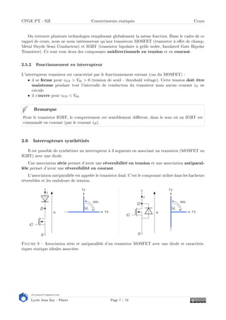 s2i.pinault-bigeard.com
Lycée Jean Zay - Thiers Page 7 / 12
CPGE PT - S2I Convertisseurs statiques Cours
On retrouve plusieurs technologies remplissant globalement la même fonction. Dans le cadre de ce
rappel de cours, nous ne nous intéresseront qu'aux transistors MOSFET (transistor à eet de champ,
Métal Oxyde Semi Conducteur) et IGBT (transistor bipolaire à grille isolée, Insulated Gate Bipolar
Transistor). Ce sont tous deux des composants unidirectionnels en tension et en courant.
2.5.2 Fonctionnement en interrupteur
L'interrupteur transistor est caractérisé par le fonctionnement suivant (cas du MOSFET) :
• il se ferme pour vGS  Vth  0 (tension de seuil - threshold voltage). Cette tension doit être
maintenue pendant tout l'intervalle de conduction du transistor mais aucun courant iG ne
circule.
• il s'ouvre pour vGS  Vth.
Pour le transistor IGBT, le comportement est sensiblement diérent, dans le sens où un IGBT est
commandé en courant (par le courant iB).
Remarque
2.6 Interrupteurs synthétisés
Il est possible de synthétiser un interrupteur à 3 segments en associant un transistor (MOSFET ou
IGBT) avec une diode.
Une association série permet d'avoir une réversibilité en tension et une association antiparal-
lèle permet d'avoir une réversibilité en courant.
L'association antiparallèle est appelée le transistor dual. C'est le composant utilisé dans les hacheurs
réversibles et les onduleurs de tension.
G
S
D
i
u vT
iT
bl.
am.
G
S
D
i
u vT
iT
bl.
am.
Figure 8  Association série et antiparallèle d'un transistor MOSFET avec une diode et caractéris-
tiques statique idéales associées
 