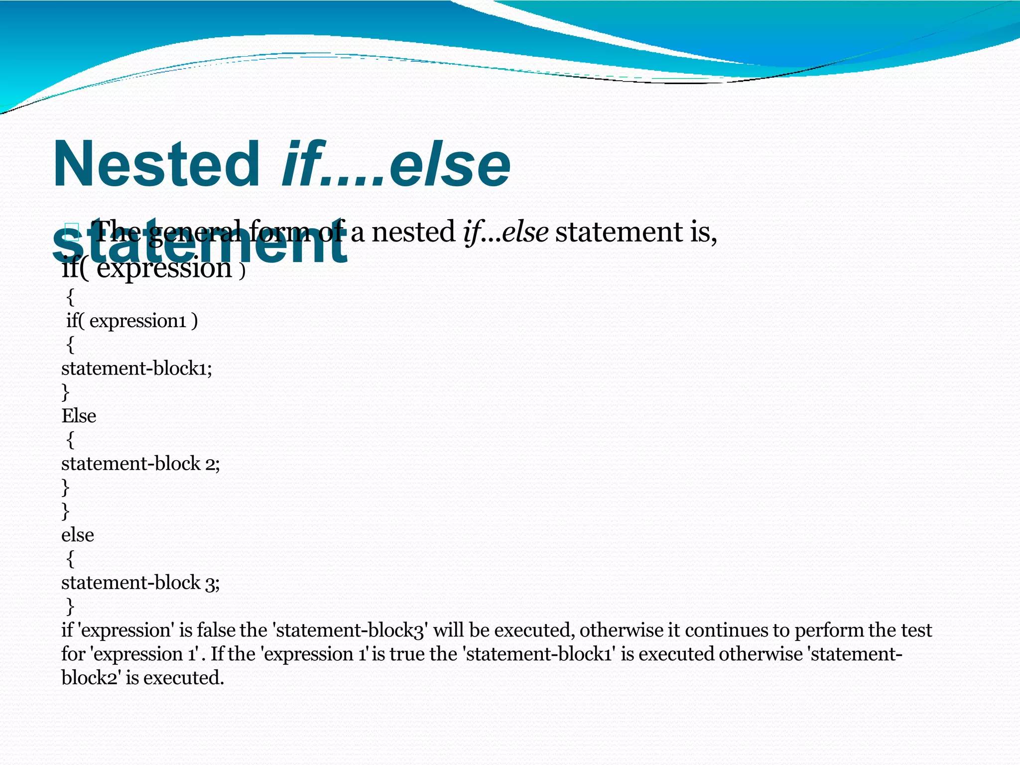 Nested if....else
statement
The general form of a nested if...else statement is,
if( expression )
{
if( expression1 )
{
statement-block1;
}
Else
{
statement-block 2;
}
}
else
{
statement-block 3;
}
if 'expression' is false the 'statement-block3' will be executed, otherwise it continues to perform the test
for 'expression 1'. If the 'expression 1'is true the 'statement-block1' is executed otherwise 'statement-
block2' is executed.
 