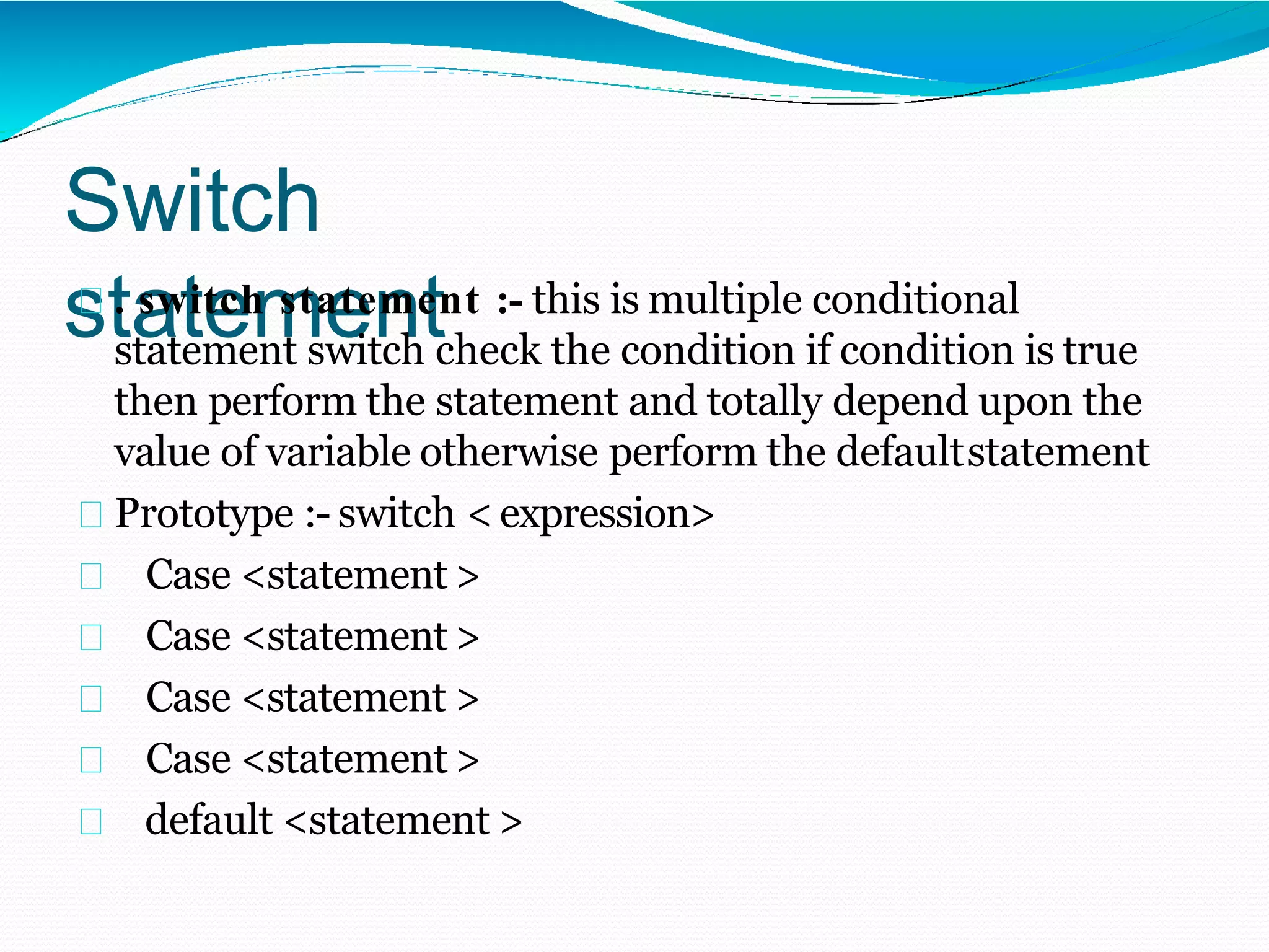 Switch
statement
. switch statement :- this is multiple conditional
statement switch check the condition if condition is true
then perform the statement and totally depend upon the
value of variable otherwise perform the defaultstatement
Prototype :- switch < expression>
Case <statement >
Case <statement >
Case <statement >
Case <statement >
default <statement >
 