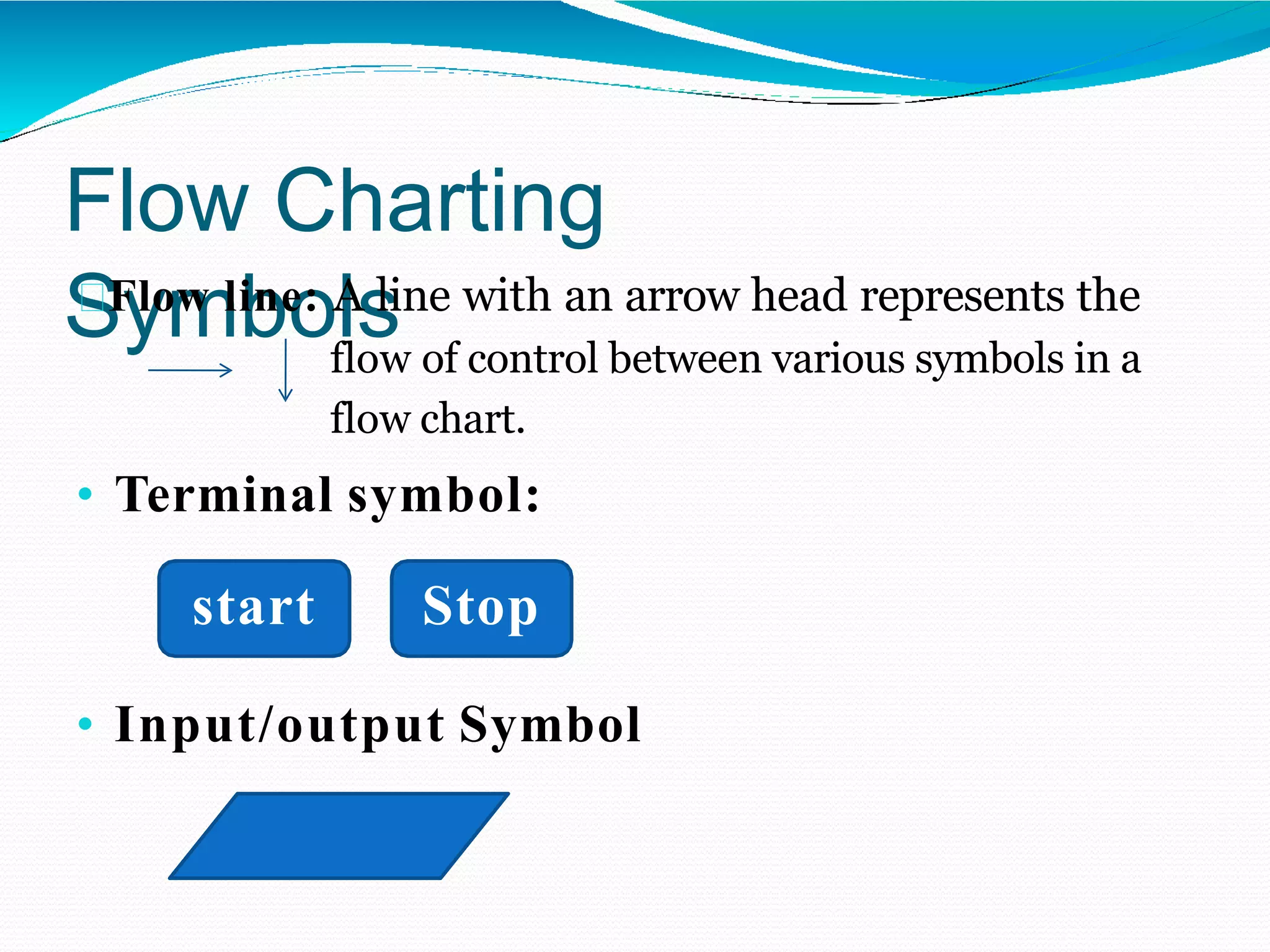 Flow Charting
Symbols
Flow line: A line with an arrow head represents the
flow of control between various symbols in a
flow chart.
• Terminal symbol:
start Stop
• Input/output Symbol
 