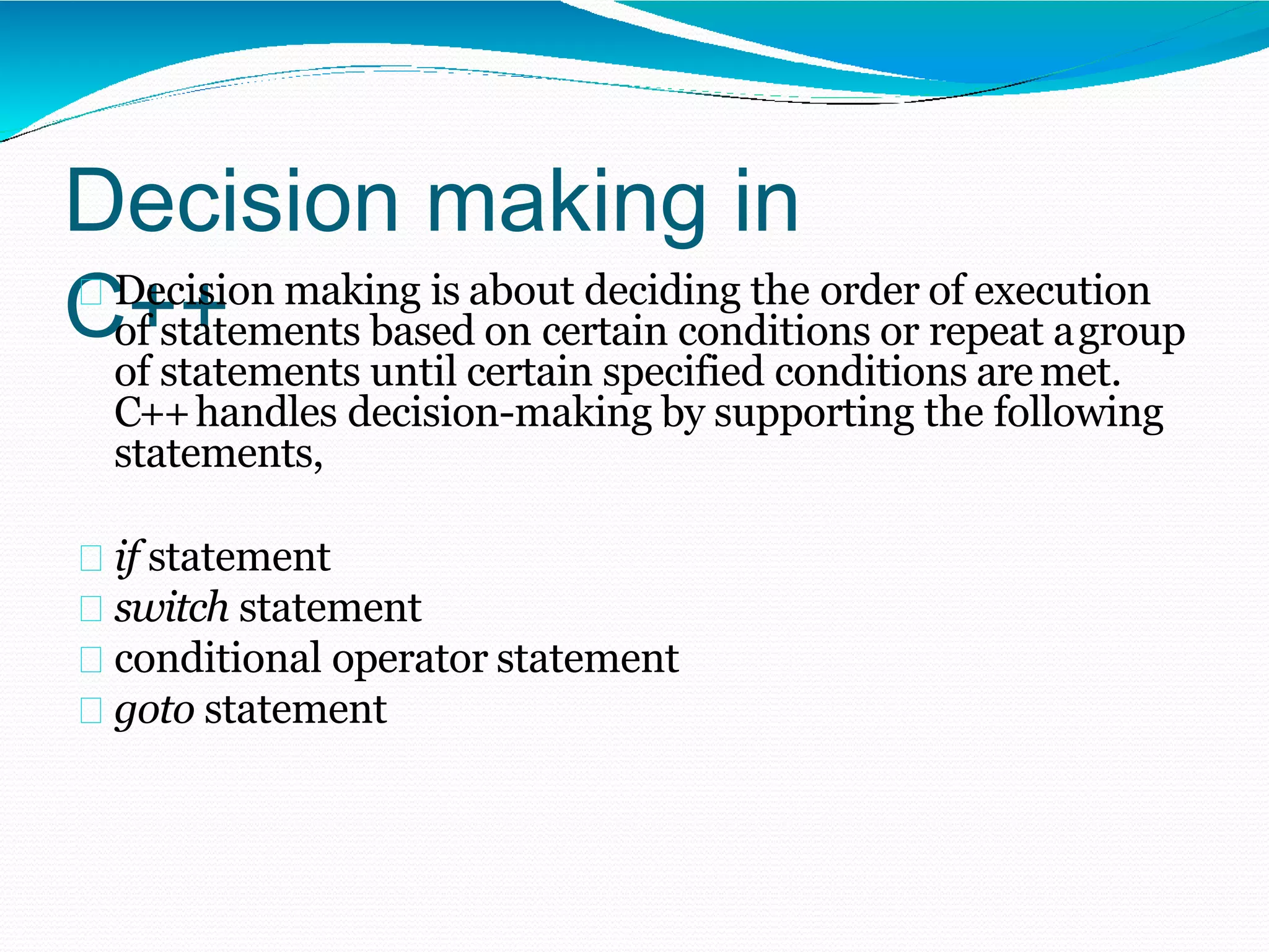 Decision making in
C++
Decision making is about deciding the order of execution
of statements based on certain conditions or repeat agroup
of statements until certain specified conditions aremet.
C++handles decision-making by supporting the following
statements,
if statement
switch statement
conditional operator statement
goto statement
 