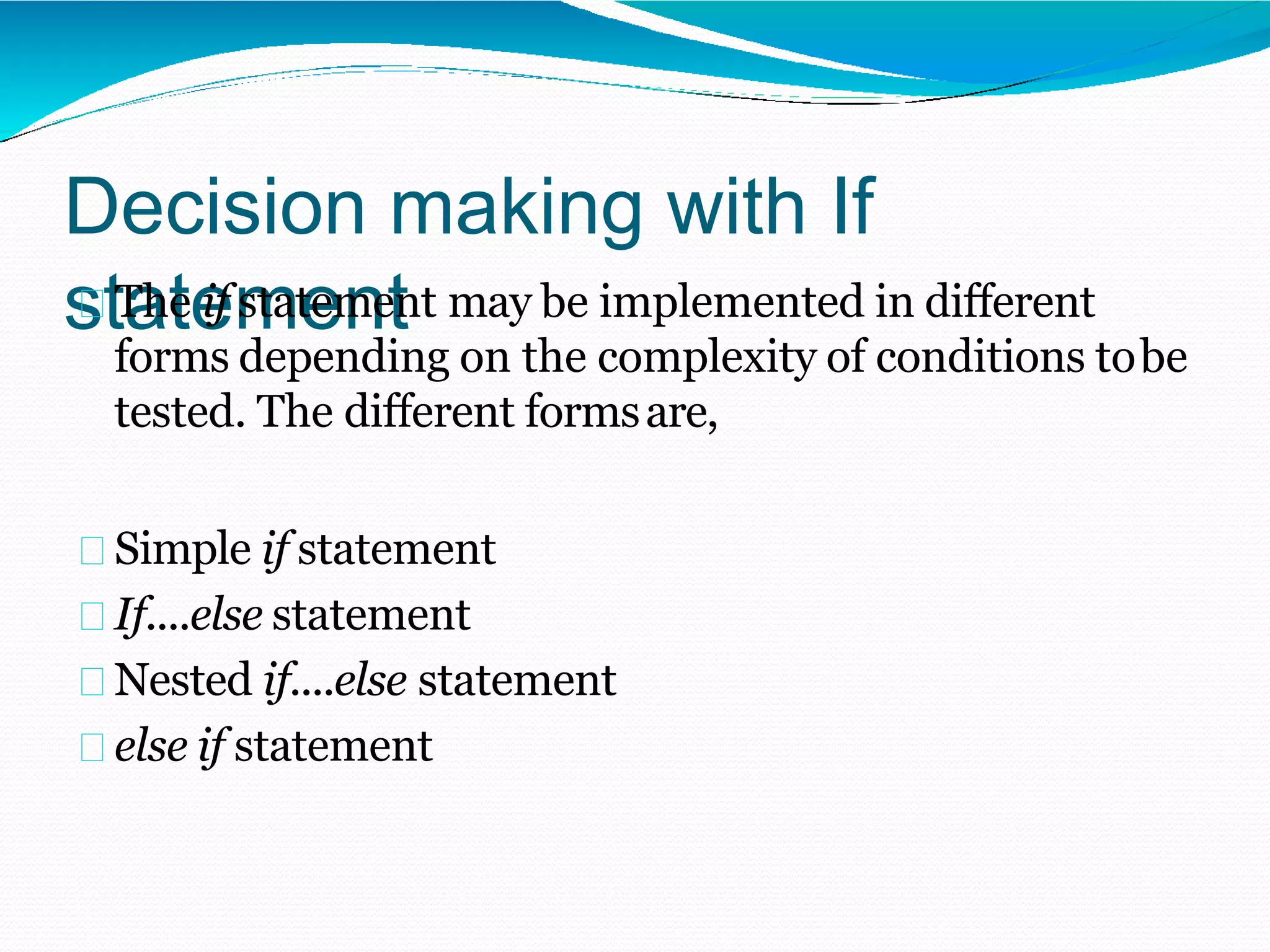 Decision making with If
statement
The if statement may be implemented in different
forms depending on the complexity of conditions tobe
tested. The different formsare,
Simple if statement
If....else statement
Nested if....else statement
else if statement
 