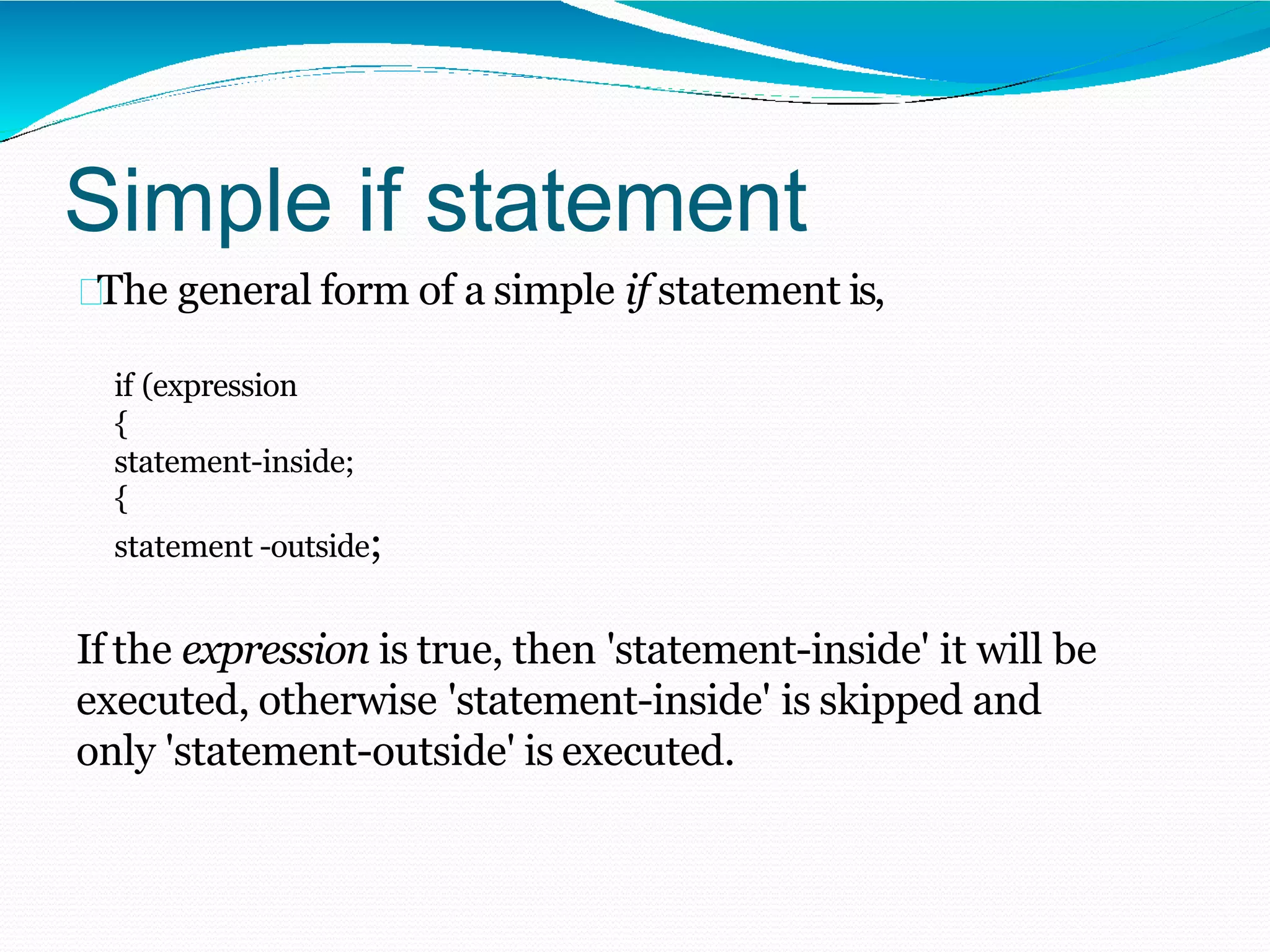 Simple if statement
The general form of a simple if statement is,
if (expression
{
statement-inside;
{
statement -outside;
If the expression is true, then 'statement-inside' it will be
executed, otherwise 'statement-inside' is skipped and
only 'statement-outside' is executed.
 