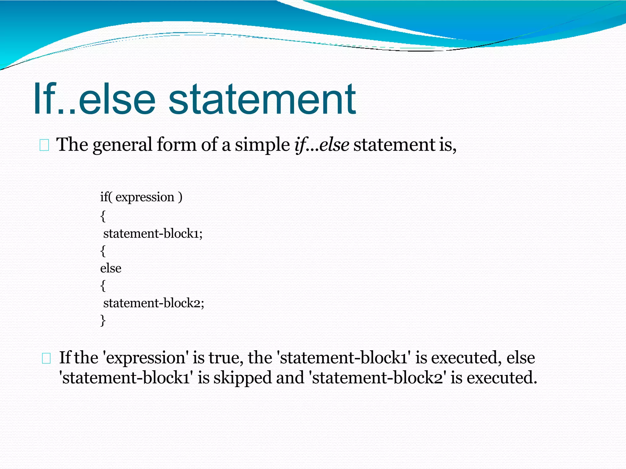 If..else statement
The general form of a simple if...else statement is,
if( expression )
{
statement-block1;
{
else
{
statement-block2;
}
If the 'expression' is true, the 'statement-block1' is executed, else
'statement-block1' is skipped and 'statement-block2' is executed.
 