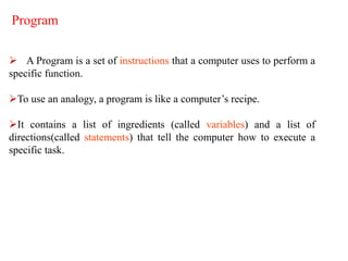 Program
 A Program is a set of instructions that a computer uses to perform a
specific function.
To use an analogy, a program is like a computer’s recipe.
It contains a list of ingredients (called variables) and a list of
directions(called statements) that tell the computer how to execute a
specific task.
 