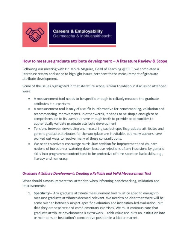How to measure graduate attribute development – A literature Review & Scope
Following our meeting with Dr. Moira Maguire, Head of Teaching @CELT, we completed a
literature review and scope to highlight issues pertinent to the measurement of graduate
attribute development.
Some of the issues highlighted in that literature scope, similar to what our discussion attended
were:
• A measurement tool needs to be specific enough to reliably measure the graduate
attributes it purports to.
• A measurement tool is only of use if it is informative for benchmarking, validation and
recommending improvements. In other words, it needs to be simple enough to be
comprehensible to its users but have enough teeth to provide opportunities to
authentically validate graduate attribute development.
• Tensions between developing and measuring subject-specific graduate attributes and
generic graduate attributes for the workplace are inevitable, but many authors have
worked out ways to resolve many of these contradictions.
• We need to actively encourage curriculum revision for improvement and counter
notions of intrusion or watering down because rejections of any incursions by generic
skills into programme content tend to be protective of time spent on basic skills, e.g.,
literacy and numeracy.
Graduate Attribute Development: Creating a Reliable and Valid Measurement Tool
What should a measurement tool attend to when informing benchmarking, validation and
improvements:
1. Specificity – Any graduate attribute measurement tool must be specific enough to
measure graduate attributes deemed relevant. We need to be clear that there will be
some overlap between subject-specific evaluation and institution-led evaluation, but
that they are separate and complementary exercises. We must communicate that
graduate attribute development is extra work – adds value and puts an institution into
or maintains an institution’s competitive position in a labour market.
 