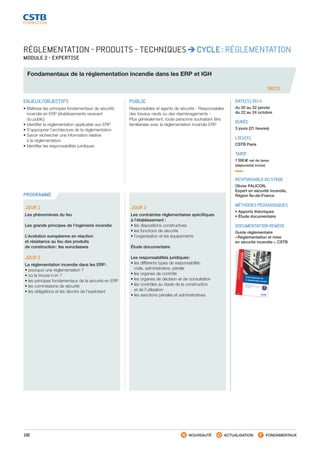 100 NOUVEAUTÉ ACTUALISATION FONDAMENTAUX
PROGRAMME
RÉGLEMENTATION - PRODUITS - TECHNIQUES CYCLE : RÉGLEMENTATION
MODULE 2 - EXPERTISE
Fondamentaux de la réglementation incendie dans les ERP et IGH
SEC0
ENJEUX/OBJECTIFS
• Maîtriser les principes fondamentaux de sécurité
incendie en ERP (établissements recevant
du public)
• Identifier la réglementation applicable aux ERP
• S’approprier l’architecture de la réglementation
• Savoir rechercher une information relative
à la réglementation
• Identifier les responsabilités juridiques
PUBLIC
Responsables et agents de sécurité - Responsables
des travaux neufs ou des réaménagements -
Plus généralement, toute personne souhaitant être
familiarisée avec la réglementation incendie ERP
DATE(S) 2014
du 20 au 22 janvier
du 22 au 24 octobre
DURÉE
3 jours (21 heures)
LIEU(X)
CSTB Paris
TARIF
1 590 € net de taxes
(déjeuner(s) inclus)
RESPONSABLE DU STAGE
Olivier FALICON,
Expert en sécurité incendie,
Région Île-de-France
MÉTHODES PÉDAGOGIQUES
• Apports théoriques
• Étude documentaire
DOCUMENTATION REMISE
Guide réglementaire
« Réglementation et mise
en sécurité incendie », CSTB
JOUR 1
Les phénomènes du feu
Les grands principes de l’ingénierie incendie
L’évolution européenne en réaction
et résistance au feu des produits
de construction : les euroclasses
JOUR 2
La réglementation incendie dans les ERP :
•pourquoi une réglementation ?
•où la trouve-t-on ?
•les principes fondamentaux de la sécurité en ERP
•les commissions de sécurité
•les obligations et les devoirs de l’exploitant
JOUR 3
Les contraintes réglementaires spécifiques
à l’établissement  :
•les dispositions constructives
•les fonctions de sécurité
•l’organisation et les équipements
Étude documentaire
Les responsabilités juridiques :
•les différents types de responsabilité :
civile, administrative, pénale
•les organes de contrôle
•les organes de décision et de consultation
•les contrôles au stade de la construction
et de l’utilisation
•les sanctions pénales et administratives
Guide d’application de
la réglementation incendie
 Bâtiments d’habitation
 Établissements recevant du public (ERP) Locaux d’activité
3e
ÉDITION
GUIDERÉGLEMENTAIREsécuritéincendie
Guided’applicationdelaréglementationincendie
Guide d’application de la réglementation incendieSans se substituer au Règlement de sécurité, cet ouvrage vous propose d’aborder la problématique
de la sécurité incendie étape par étape, en identifiant clairement les dispositions à mettre en œuvre
selon le type de construction : habitations, ERP et locaux d’activité.
Pour chaque type de locaux, les principes de sécurité, le classement des bâtiments, les dispositions
constructives, le désenfumage, les règles d’aménagement, les installations techniques ainsi que les
moyens de secours sont décrits et commentés. Des cas spécifiques, tels que les logements-foyers,
les parcs de stationnement ou les grandes cuisines (ERP) sont abordés, ainsi que les dispositions
particulières de sécurité des 15 types d’ERP les plus courants.
Initialement rédigé par Claude Coco (lieutenant-colonel honoraire de la brigade de sapeurs-pompiers
de Paris et ancien directeur opérationnel général du groupe Casso), il a été complété et actualisé
par l’équipe de la société Casso et Associés (bureau d’études techniques et de conseils spécialisé en
sécurité incendie).
Cette troisième édition intègre les dernières évolutions réglementaires, notamment concernant l’éva-
cuation des personnes en situation de handicap et la création d’espaces d’attente sécurisés (EAS) dans
les ERP. Le CD-rom a bénéficié également d’une actualisation.
Avec plus de 300 pages, 170 schémas et tableaux, ce « Guide d’application de la réglementation in-
cendie » est l’ouvrage incontournable pour les acteurs participant à la conception, à la construction ou
la gestion d’un bâtiment : maîtres d’ouvrage, maîtres d’œuvre, bureaux d’étude et entreprises.
Inclus : un CD-Rom proposant une sélection de textes techniques et régle-
mentaires ayant trait à la sécurité incendie : le Réglement de sécurité contre
les risques d’incendie et de panique dans les ERP, des extraits du Code de la
construction et de l’habitation, du Code du travail, du Code de l’environne-
ment, les instructions techniques.
PC ou compatible PC avec Windows®
, NT4 SP6, 2000, XP et Vista
G03-08
ISBN978-2-86891-470-5
ISBN : 978-2-86891-470-5
SEPTEMBRE 2010
RÉGLEMENTATION
INCENDIEHabitations, ERP, locaux d'activité
Gratuit - Ne peux être venduséparément du
“Guide d’application de laréglementation incendie”
ISBN : 978-2-86891-470-5
SEPTEMBRE 2010
RÉGLEMENTATION
INCENDIEHabitations, ERP, locaux d'activité
Gratuit - Ne peux être venduséparément du
“Guide d’application de laréglementation incendie”
Les auteurs
Fondé en 1975 par le Général A.R Casso, premier Général commandantla Brigade de Sapeurs-Pompier
s de Paris, la société Casso et Associésest le premier et le plus ancien bureau d’études techniques et de
conseils spécialisé en sécurité incendie.
Aujourd’hui dirigé par Jean-Marc Casso, les activités de la sociétéCasso et assoCiés sont réparties en trois départements principaux :
• le conseil en sécurité incendie, la coordination SSI et l’accessibi-lité des personnes handicapées ;• la formation en sécurité incendie et sécurité du travail ;• l’assistance technique sécurité incendie dans les sociétés en ex-ploitation et pour les organisateurs de salons et manifestationsévènementielles.
L’équipe est constituée de spécialistes et d’experts, issus pour la
plupart de la Brigade des Sapeurs-Pompier
s de Paris, qui participentà la réalisation de nombreux ouvrages sur l’ensemble du territoirenational.
Le CD-Rom « Réglementation incendie »Un complément numérique indispensablepour optimiser l’utilisation de cet ouvrage.
Le CD-rom inclus dans cet ouvrage regroupe les principaux textestechniques et réglementaires ayant trait à la sécurité incendie dans
les bâtiments d’habitation, les ERP et les locaux d’activité.• Un contenu indispensable : le Règlement de sécurité contre lesrisques d’incendie et de panique dans les ERP, des extraits duCode de la construction et de l’habitation, du Code de travail, duCode de l’environnement, les instructions techniques.• Un accès rapide à l’information recherchée soit par le moteurde recherche soit par les catalogues (thématique ou par type dedocuments).
• Une utilisation pratique avec la possibilité d’imprimer, d’enre-gistrer ou d’exporter les documents et de créer des dossierspersonnels.
3e
ÉDITION
G03-08 Couv_juin 2011.indd 1
11/09/12 10:25
CSTB_CatalogueFormation_2014_p78-144.indd 100 19/11/13 14:59
 
