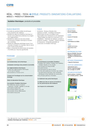 102 NOUVEAUTÉ ACTUALISATION FONDAMENTAUX
PROGRAMME
TEC2
RÉGL. - PROD. - TECH. CYCLE : PRODUITS-INNOVATIONS-ÉVALUATIONS
MODULE 1 - PRODUITS ET INNOVATIONS
Isolation thermique : produits et procédés
ENJEUX/OBJECTIFS
• Connaître les grandes familles de techniques
et les évolutions des matériaux
• Identifier les valeurs de résistance thermique en
fonction de la performance attendue et au regard
de la réglementation
• Identifier les critères de choix des produits
et techniques d’isolation thermique en fonction
des contraintes
• Repérer les différentes pathologies issues d’une
mauvaise conception ou mauvaise mise en œuvre
et les moyens de les prévenir
• Mieux comprendre les phénomènes de transferts
d’humidité pour mieux les appréhender
PUBLIC
Architectes - Bureaux d’études et les
ingénieurs-conseils - Contrôleurs techniques -
Gestionnaires de parcs immobiliers et les
responsables de la maintenance et de l’exploitation
- Responsables de projets de construction et de
réhabilitation - Fabricants de matériaux, produits et
systèmes d’isolation - Façadiers - Experts judiciaires
et d’assurance - Entreprises générales de
construction et d’isolation thermique
DATE(S) 2014
20 et 21 février
9 et 10 septembre
DURÉE
2 jours (14 heures)
LIEU(X)
CSTB Marne-la-Vallée
TARIF
1 250 € net de taxes
(déjeuner(s) inclus)
RESPONSABLE DU STAGE
Maxime ROGER, Directeur
délégué du département
« Isolation et Revêtements »,
CSTB
MÉTHODES PÉDAGOGIQUES
• Apports théoriques
VISITE DE LABORATOIRES
Laboratoires de la
division hygrothermique
des ouvrages du CSTB
DOCUMENTATION REMISE
Guide pratique « Isolation
des combles perdus », CSTB
JOUR 1
Les fondamentaux de la thermique		
	
L’évaluation technique des produits et procédés
				
Les réglementations thermiques :	
• rappel des réglementations thermiques
sur le neuf et l’existant			
• les évolutions à l’horizon 2012
				
L’impact de l’enveloppe sur la consommation
d’énergie
					
Visite du laboratoire thermique			
	
Les produits d’isolation thermique :		
• les différentes natures d’isolants :
organique, minérale, végétale ou animale	
• les isolants traditionnels		
• les produits isolants sous vide		
• les produits minces réfléchissants		
• les isolants biosourcés
				
JOUR 2
Les techniques et procédés d’isolation	 :		
• l’isolation par l’intérieur, l’isolation par l’extérieur,
l’isolation répartie, le mur double		
• les principes de chaque famille		
• les performances				
• les techniques de mise en œuvre		
• le choix des systèmes en fonction des critères
de performance thermique, des contraintes
climatiques et des habitudes de construction	
• les principes généraux d’entretien
				
Le traitement des ponts thermiques	
			
Le défaut de mise en œuvre et l’incidence
sur les performances des isolations
					
Les risques de condensation	
Pour aller plus loin, nous vous conseillons de suivre la formation :
Isolation thermique par l’extérieur (TEC34) - p. 64
CSTB_CatalogueFormation_2014_p78-144.indd 102 19/11/13 14:59
 