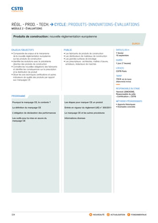 114 NOUVEAUTÉ ACTUALISATION FONDAMENTAUX
PROGRAMME
EURO1
RÉGL. - PROD. - TECH. CYCLE : PRODUITS-INNOVATIONS-ÉVALUATIONS
MODULE 2 - ÉVALUATIONS
Produits de construction : nouvelle réglementation européenne
ENJEUX/OBJECTIFS
• Comprendre les enjeux et le mécanisme
de la nouvelle réglementation européenne
sur les produits de construction
• Identifier les évolutions avec la précédente
directive des produits de construction
• Connaître les nouvelles obligations des fabricants
et identifier les conséquences sur la prescription
et la distribution de produit
• Situer les avis techniques certifications et autres
indicateurs de qualité des produits par rapport
aux marquages CE
PUBLIC
• Les fabricants de produits de construction
• Les distributeurs de matériaux de construction
• Les grandes surfaces de bricolage
• Les prescripteurs : architectes, maîtres d’œuvre,
acheteurs, rédacteurs de marchés
DATE(S) 2014
7 février
18 septembre
DURÉE
1 jour (7 heures)
LIEU(X)
CSTB Paris
TARIF
750 € net de taxes
(déjeuner(s) inclus)
RESPONSABLE DU STAGE
Yannick LEMOIGNE,
Responsable du pôle
« Certification », CSTB
MÉTHODES PÉDAGOGIQUES
• Apports théoriques
• Exemples concrets
Pourquoi le marquage CE, le contexte ?
La définition du marquage CE
L’obligation de déclaration des performances
Les outils pour la mise en œuvre du
marquage CE
Les étapes pour marquer CE un produit
Entrée en vigueur du règlement (UE) n° 305/2011
Le marquage CE et les autres procédures
Informations diverses
CSTB_CatalogueFormation_2014_p78-144.indd 114 19/11/13 14:59
 