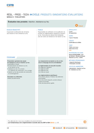 116 NOUVEAUTÉ ACTUALISATION FONDAMENTAUX
PROGRAMME
EVAL9
RÉGL. - PROD. - TECH. CYCLE : PRODUITS-INNOVATIONS-ÉVALUATIONS
MODULE 2 - ÉVALUATIONS
Évaluation des produits : réaction, résistance au feu
ENJEUX/OBJECTIFS
S’approprier la philosophie des domaines
de la réaction et de la résistance au feu
PUBLIC
Responsables de certification et de qualification de
produits aux réglementations résistance et réaction
au feu. Toute personne désirant être familiarisée
avec les notions de résistance et de réaction au feu
DATE(S) 2014
2 avril
23 septembre
DURÉE
1 jour (7 heures)
LIEU(X)
CSTB Marne-la-Vallée
TARIF
750 € net de taxes
(déjeuner(s) inclus)
RESPONSABLE DU STAGE
Martial BONHOMME, chef
de division « Études et Essais
Réaction au Feu », CSTB
MÉTHODES PÉDAGOGIQUES
• Apports théoriques
• Exemples concrets
VISITE DE LABORATOIRE
Laboratoires « réaction au feu »
et « résistance au feu »
Présentation générale des essais
de résistance au feu et réaction au feu :
• généralités et essais
• les laboratoires de résistance au feu
et de réaction au feu
• résistance au feu d’un produit,
d’un élément de construction, d’un ouvrage
• réaction au feu des produits de construction
et d’aménagement
Articulation du référentiel :
critères de performance
Les classements de réaction au feu en lien
avec le marquage CE et la normalisation
La réglementation de sécurité incendie :
• le règlement Habitation
• le règlement ERP
• le règlement IGH
• le Code du travail
Les réglementations spécifiques :
• les isolants placés à l’intérieur des bâtiments
• les façades
• les documents (rapports, procès-verbaux)
• base de données
• liste des laboratoires agréés
Pour aller plus loin, nous vous conseillons de suivre la formation :
Les fondamentaux de la réglementation incendie dans les ERP et IGH (SEC0) - p. 100
CSTB_CatalogueFormation_2014_p78-144.indd 116 19/11/13 14:59
 