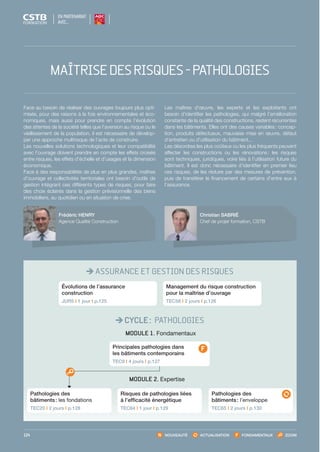 EN PARTENARIAT
AVEC…
NOUVEAUTÉ ACTUALISATION FONDAMENTAUX ZOOM124
ASSURANCE ET GESTION DES RISQUES
CYCLE : PATHOLOGIES
MODULE 1. Fondamentaux
MODULE 2. Expertise
Pathologies des
bâtiments : les fondations
TEC20 I 2 jours I p.128
Pathologies des
bâtiments : l’enveloppe
TEC65 I 2 jours I p.130
Principales pathologies dans
les bâtiments contemporains
TEC9 I 4 jours I p.127
Risques de pathologies liées
à l’efficacité énergétique
TEC64 I 1 jour I p.129
Évolutions de l’assurance
construction
JUR5 I 1 jour I p.125
Management du risque construction
pour la maîtrise d’ouvrage
TEC58 I 2 jours I p.126
Christian SABRIÉ
Chef de projet formation, CSTB
Frédéric HENRY
Agence Qualité Construction
Face au besoin de réaliser des ouvrages toujours plus opti-
misés, pour des raisons à la fois environnementales et éco­
nomiques, mais aussi pour prendre en compte l’évolution
des attentes de la société telles que l’aversion au risque ou le
vieillissement de la population, il est nécessaire de dévelop-
per une approche multirisque de l’acte de construire.
Les nouvelles solutions technologiques et leur compatibilité
avec l’ouvrage doivent prendre en compte les effets croisés
entre risques, les effets d’échelle et d’usages et la dimension
économique.
Face à des responsabilités de plus en plus grandes, maîtres
d’ouvrage et collectivités territoriales ont besoin d’outils de
gestion intégrant ces différents types de risques, pour faire
des choix éclairés dans la gestion prévisionnelle des biens
immobiliers, au quotidien ou en situation de crise.
Les maîtres d’œuvre, les experts et les exploitants ont
besoin d’identifier les pathologies, qui malgré l’amélioration
constante de la qualité des constructions, restent récurrentes
dans les bâtiments. Elles ont des causes variables : concep-
tion, produits défectueux, mauvaise mise en œuvre, défaut
d’entretien ou d’utilisation du bâtiment...
Les désordres les plus coûteux ou les plus fréquents peuvent
affecter les constructions ou les rénovations : les risques
sont techniques, juridiques, voire liés à l’utilisation future du
bâtiment. Il est donc nécessaire d’identifier en premier lieu
ces risques, de les réduire par des mesures de prévention,
puis de transférer le financement de certains d’entre eux à
l’assurance.
MAÎTRISEDESRISQUES-PATHOLOGIES
CSTB_CatalogueFormation_2014_p78-144.indd 124 19/11/13 14:59
 