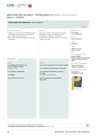 128 NOUVEAUTÉ ACTUALISATION FONDAMENTAUX
PROGRAMME
MAÎTRISE DES RISQUES - PATHOLOGIES CYCLE : PATHOLOGIES
MODULE 2 - EXPERTISE
Pathologies des bâtiments : les fondations
TEC20
ENJEUX/OBJECTIFS
• Identifier et se prémunir contre les différents types
de pathologie des fondations de la conception
des ouvrages à la mise en œuvre
• Mesurer les conséquences juridiques, techniques
et financières
PUBLIC
Bureaux de contrôle - Constructeurs de maisons
individuelles - Architectes - Bureaux d’études
et d’ingénierie - Exploitants - Entreprises
de construction - Experts juridiques et d’assurances
- Maîtres d’ouvrage
DATE(S) 2014
6 et 7 février
15 et 16 septembre
DURÉE
2 jours (14 heures)
LIEU(X)
CSTB Paris
TARIF
1 090 € net de taxes
(déjeuner(s) inclus)
RESPONSABLE DU STAGE
Ménad CHENAF,
Directeur adjoint du département
« Sécurité, Structures et Feu »,
CSTB
MÉTHODES PÉDAGOGIQUES
• Apports théoriques
• Retours d’expérience
DOCUMENTATION REMISE
Guide pratique
« Fondations », CSTB
JOUR 1
La sinistralité des fondations vue
par le contrôleur technique :
• ampleur et coût
Les fondations superficielles
Les dallages
Les reprises en sous-œuvre
JOUR 2
Les murs de soutènement et les parois moulées
Les fondations semi-profondes et profondes
Les catastrophes naturelles et la gestion
du risque :
• l’exemple de la sécheresse
Aspects juridiques et responsabilités
des acteurs
Pour aller plus loin, nous vous conseillons de suivre la formation :
Principales pathologies dans les bâtiments contemporains (TEC9) - p. 127
EN PARTENARIAT
AVEC…
Fondations
Fondations
 Conception, dimensionnement et réalisationMaisons individuelles et bâtiments assimilés
En application des DTU 13.12, 13.3 et 20.1et du fascicule 62, titre V
2e
ÉDITION
GUIDEPRATIQUE
Fondations
Conception, dimensionnement et réalisationMaisons individuelles et bâtiments assimilésAvec la collection Guide Pratique, le CSTB offre aux professionnels du bâtiment une lecture plus facile
des règles techniques de construction. Recueils de détails d’exécution présentant un large éventail
de situations possibles de mise en œuvre, ces guides ne remplacent pas les textes de référence,
qu’ils soient réglementaires (lois, décrets, arrêtés…), normatifs (normes, DTU ou règles de calcul) ou
codiﬁcatifs (Avis Techniques, CPT…) mais en constituent un complément indispensable.Ce guide expose les précautions à prendre lors de la conception et de la réalisation des fondations
(fondations superﬁcielles et fondations sur puits) et des dallages en béton pour un ouvrage courant
de type maison individuelle.
Comment apprécier les charges appliquées ? Comment en déduire les dimensions et armatures
correspondantes ? Comment prendre en compte le sol de fondation et estimer sa portance ? Comment
préparer convenablement la plate-forme des dallages posés sur le sol ? Comment traiter les points
à risque : dispositions parasismiques, radiers, dispositions pour les réseaux, traitement des joints,
choix du vide sanitaire ou du plancher porté ?En s’appuyant notamment sur plusieurs DTU (DTU 13.12, 13.3 et 20.1), le Guide Pratique « Fondations »
répond en un ouvrage unique à toutes ces questions et constitue une synthèse accessible sur le
sujet.
Avec ses 64 pages richement illustrées (plus de 65 schémas et dessins) et son format pratique, ce
guide est l’outil indispensable à tout professionnel des fondations (maître d’ouvrage, architecte, BET,
bureau de contrôle, entreprise, maçon, etc.).Ce guide a été rédigé par Ménad Chenaf, chef de la division Ingénierie de la sécurité et technologies
associées (ISTA) au CSTB et Nicolas Ruaux, ingénieur structure dans cette même division.
SIÈGE SOCIAL
84, AVENUE JEAN JAURÈS | CHAMPS-SUR-MARNE | 77447 MARNE-LA-VALLÉE CEDEX 2
T É L . ( 3 3 ) 0 1 6 4 6 8 8 2 8 2 | FA X ( 3 3 ) 0 1 6 0 0 5 70 3 7 | w w w. c s t b . f r
G02-12
ISBN978-2-86891-387
-6
G02-12 - Couv GP Fondation 2e ED.indd 1
11/09/12 10:39
CSTB_CatalogueFormation_2014_p78-144.indd 128 19/11/13 14:59
 