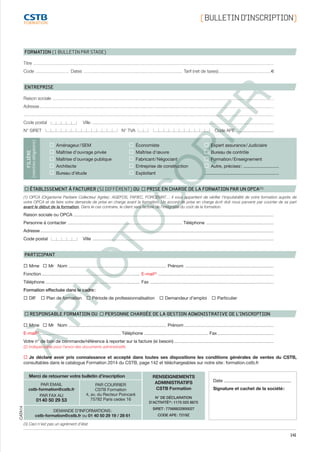 141
À
PHOTOCOPIER
FORMATION (1 BULLETIN PAR STAGE)
Titre ................................................................................................................................................................................................................................................
Code .................................. Dates ................................................................................................... Tarif (net de taxes).....................................................e
ENTREPRISE
Raison sociale .............................................................................................................................................................................................................................	
Adresse..........................................................................................................................................................................................................................................
.........................................................................................................................................................................................................................................................
Code postal	 Ville ......................................................................................................................................................................................
N° SIRET	 N° TVA 	 Code APE ...............................
Aménageur / SEM
Maîtrise d’ouvrage privée
Maîtrise d’ouvrage publique
Architecte
Bureau d’étude
Économiste
Maîtrise d’œuvre
Fabricant / Négociant
Entreprise de construction
Exploitant
Expert assurance / Judiciaire
Bureau de contrôle
Formation / Enseignement
Autre, précisez : .............................
.............................................................
FILIÈRE
(mentionobligatoire)
  ÉTABLISSEMENT À FACTURER (SI DIFFÉRENT) OU   PRISE EN CHARGE DE LA FORMATION PAR UN OPCA(1)
(1) OPCA (Organisme Paritaire Collecteur Agrée) : AGEFOS, FAFIEC, FORCEMAT… Il vous appartient de vérifier l’imputabilité de votre formation auprès de
votre OPCA et de faire votre demande de prise en charge avant la formation. Un accord de prise en charge écrit doit nous parvenir par courrier de sa part
avant le début de la formation. Dans le cas contraire, le client sera facturé de l’intégralité du coût de la formation.
Raison sociale ou OPCA ........................................................................................................................................................................................................
Personne à contacter ................................................................................................................... Téléphone ....................................................................
Adresse .........................................................................................................................................................................................................................................
Code postal	 Ville .....................................................................................................................................................................................
PARTICIPANT
   Mme    Mr Nom .................................................................................................. Prénom .........................................................................................
Fonction................................................................................................... E-mail(2)
....................................................................................................................
Téléphone .............................................................................................. Fax ............................................................................................................................
Formation effectuée dans le cadre :
   DIF    Plan de formation    Période de professionnalisation    Demandeur d’emploi    Particulier
  RESPONSABLE FORMATION OU   PERSONNE CHARGÉE DE LA GESTION ADMINISTRATIVE DE L’INSCRIPTION
   Mme    Mr Nom .................................................................................................. Prénom ..........................................................................................
E-mail(2)
.................................................................................. Téléphone ................................................................. Fax .........................................................
Votre n° de bon de commande/référence à reporter sur la facture (si besoin)......................................................................................................
(2) Indispensable pour l’envoi des documents administratifs
   Je déclare avoir pris connaissance et accepté dans toutes ses dispositions les conditions générales de ventes du CSTB,
consultables dans le catalogue Formation 2014 du CSTB, page 142 et téléchargeables sur notre site : formation.cstb.fr
(3) Ceci n’est pas un agrément d’état.
Date ........................................................
Signature et cachet de la société :
Merci de retourner votre bulletin d’inscription
PAR EMAIL
cstb-formation@cstb.fr
PAR FAX AU
01 40 50 29 53
PAR COURRIER
CSTB Formation
4, av. du Recteur Poincaré
75782 Paris cedex 16
RENSEIGNEMENTS
ADMINISTRATIFS
CSTB Formation
N° DE DÉCLARATION
D’ACTIVITÉ(3)
 : 1175 025 8675
SIRET : 77568822900027
CODE APE : 7219Z
DEMANDE D’INFORMATIONS :
cstb-formation@cstb.fr ou 01 40 50 29 19 / 28 61
CATA14 [ BULLETIND’INSCRIPTION]
CSTB_CatalogueFormation_2014_p78-144.indd 141 19/11/13 15:00
 