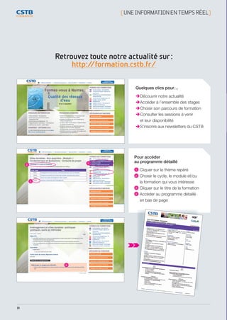 16
Retrouvez toute notre actualité sur :
http://formation.cstb.fr/
[ UNEINFORMATIONENTEMPSRÉEL]
Quelques clics pour…
Découvrir notre actualité
Accéder à l’ensemble des stages
Choisir son parcours de formation
Consulter les sessions à venir
et leur disponibilité
S’inscrire aux newsletters du CSTB
 4
 1
 2
 3
Pour accéder
au programme détaillé 
 1 Cliquer sur le thème repéré
 2 Choisir le cycle, le module et/ou
la formation qui vous intéresse
 3 Cliquer sur le titre de la formation
 4 Accéder au programme détaillé
en bas de page
CSTB_CatalogueFormation_2014_p16-77.indd 16 19/11/13 13:01
 