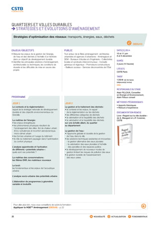 20 NOUVEAUTÉ ACTUALISATION FONDAMENTAUX
PROGRAMME
QUARTIERS ET VILLES DURABLES
STRATÉGIES ET ÉVOLUTIONS D’AMÉNAGEMENT
DEDU10
Stratégies d’optimisation des réseaux : transports, énergies, eaux, déchets
ENJEUX/OBJECTIFS
• Mesurer les enjeux de la gestion de l’énergie,
de l’eau et des déchets à l’échelle d’un territoire
dans un objectif de développement durable
• Identifier les principales solutions d’aménagement,
architecturales ou techniques, les conditions de
réussite et les difficultés de mise en œuvre des
projets
PUBLIC
Tout acteur de la filière aménagement : architectes
urbanistes et agences d’urbanisme - Aménageurs et
SEM - Bureaux d’études et d’ingénierie - Collectivités
locales et syndicats intercommunaux - Conseils
généraux et régionaux - Promoteurs-constructeurs
- Bailleurs sociaux - Services déconcentrés de l’État
DATE(S) 2014
10 et 11 juin
8 et 9 décembre
DURÉE
2 jours (14 heures)
LIEU(X)
CSTB Paris
TARIF
1 250 € net de taxes
(déjeuner(s) inclus)
RESPONSABLE DU STAGE
Alain FILLOUX, Conseiller
en Énergie et Environnement,
Alain Filloux conseil
MÉTHODES PÉDAGOGIQUES
• Apports théoriques
• Retours d’expérience
DOCUMENTATION REMISE
Livre « Regard sur la ville durable »
de A. Maugard et J.P. Cuisinier,
CSTB
JOUR 1
Le contexte et la réglementation :
rappel de la stratégie nationale de développement
durable et des objectifs environnementaux du
Grenelle
La maîtrise de l’énergie :
• les enjeux énergétiques
• les phénomènes physiques résultant de
l’aménagement des villes : îlot de chaleur urbain
(ICU), turbulences et inconfort aérodynamique,
micro-climat urbain
• les formes urbaines et l’usage du bâtiment
• le rôle du traitement paysager dans l’optimisation
du confort physique
L’analyse approfondie et l’activation
de différents « potentiels urbains » :
quels sont ces potentiels ?
La maîtrise des consommations :
les filières ENR, les matériaux nouveaux
Le bruit :
les fondamentaux et les enjeux de l’acoustique
urbaine
L’analyse socio-urbaine des potentiels urbains
L’élaboration de programmes à géométrie
variable et évolutifs
JOUR 2
La gestion et le traitement des déchets :
• le contexte et les enjeux, le rappel
de la réglementation sur les déchets
• les différentes catégories de déchets
• la valorisation et la traçabilité des déchets
• la valorisation et la traçabilité des déchets
sur une échelle allant, du quartier
au département
La gestion de l’eau :
• l’approche globale et durable de la gestion
de l’eau dans la ville
• les solutions techniques existantes et innovantes :
 - la gestion alternative des eaux pluviales
 - la valorisation des eaux pluviales à l’échelle
des parcelles et des espaces publics
• le développement de nouveaux modes de
gestion limitant les risques de pollution des eaux
• la gestion durable de l’assainissement
des eaux usées
Pour aller plus loin, nous vous conseillons de suivre la formation :
Appliquer la HQETM
Aménagement (DEDU9) - p. 22
CSTB_CatalogueFormation_2014_p16-77.indd 20 19/11/13 13:01
 