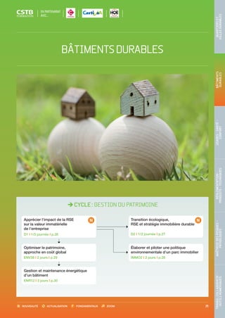 NOUVEAUTÉ ACTUALISATION FONDAMENTAUX ZOOM 25
TRAVAILCOLLABORATIF-
OUTILSNUMÉRIQUES
MAÎTRISEDESRISQUES–
PATHOLOGIES
RÉGLEMENTATION-
PRODUITS-TECHNIQUES
USAGES-SANTÉ-
CONFORT
BÂTIMENTS
DURABLES
QUARTIERSET
VILLESDURABLES
CYCLE : GESTION DU PATRIMOINE
Optimiser le patrimoine,
approche en coût global
ENV38 I 2 jours I p.29
Gestion et maintenance énergétique
d’un bâtiment
ENR12 I 2 jours I p.30
Transition écologique,
RSE et stratégie immobilière durable
D2 I 1/2 journée I p.27
Élaborer et piloter une politique
environnementale d’un parc immobilier
IMMO2 I 2 jours I p.28
Apprécier l’impact de la RSE
sur la valeur immatérielle
de l’entreprise
D1 I 1/2 journée I p.26
BÂTIMENTSDURABLES
EN PARTENARIAT
AVEC…
CSTB_CatalogueFormation_2014_p16-77.indd 25 19/11/13 13:02
 