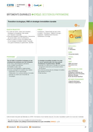 27
TRAVAILCOLLABORATIF-
OUTILSNUMÉRIQUES
MAÎTRISEDESRISQUES–
PATHOLOGIES
RÉGLEMENTATION-
PRODUITS-TECHNIQUES
USAGES-SANTÉ-
CONFORT
BÂTIMENTS
DURABLES
QUARTIERSET
VILLESDURABLES
NOUVEAUTÉ ACTUALISATION FONDAMENTAUX
PROGRAMME
D2
Cette formation fait partie des Matinales du CSTB : 6 formations d’une matinée chacune, à la carte, imputables à partir d’un cumul de 2 matinales
BÂTIMENTS DURABLES CYCLE : GESTION DU PATRIMOINE
Transition écologique, RSE et stratégie immobilière durable
ENJEUX/OBJECTIFS
• Le cadre de l’action : enjeux de la transition
écologique et énergétique, ville durable
et 3e
révolution industrielle
• Dispositifs législatifs et réglementaires, mécanismes
de marché (valeur verte et certifications)
• Définir et mettre en œuvre une politique RSE
et une stratégie immobilière durable : l’exemple
d’un grand investisseur et gestionnaire : GECINA
PUBLIC
Investisseurs - Gestionnaires de parc privés
et publics - Promoteurs - Maîtres d’ouvrage -
Exploitants - Établissements financiers -
Certificateurs d’ouvrage
DATE(S) 2014
20 mars
11 décembre
DURÉE
1/2 journée (matin)
LIEU(X)
Paris
TARIF
390 € net de taxes
(déjeuner(s) inclus)
RESPONSABLE DU STAGE
Jean CARASSUS,
Professeur et directeur du
Mastère Executive Immobilier,
Bâtiment, Énergie,
École des Ponts ParisTech
MÉTHODES PÉDAGOGIQUES
• Apports théoriques
• Retours d’expérience
Tour de table : la transition écologique et ses
conséquences pratiques pour leur entreprise
• trois enjeux géostratégiques planétaires
• trois modèles internationaux
• rentabilité et valeur verte
• les points forts législatifs et réglementaires
• nouveau paradigme et mutations des métiers :
 - présentation d’une méthodologie
d’élaboration d’un schéma directeur immobilier
 - exemple du schéma de l’Université de
Compiègne
La stratégie immobilière durable et sa mise
en œuvre opérationnelle chez deux grands
investisseurs et gestionnaires : GECINA
• exemple d’un patrimoine à l’échelle d’un territoire :
le logement social de la communauté urbaine
de Bordeaux
Les schémas pluriannuels de stratégie immobilière
des opérateurs de l’État
• l’état des lieux
Pour aller plus loin, nous vous conseillons de suivre la formation :
Élaborer et piloter une politique environnementale d’un parc immobilier (IMMO2) - p. 28
EN PARTENARIAT
AVEC…
CSTB_CatalogueFormation_2014_p16-77.indd 27 19/11/13 13:02
 