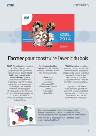31
[ PARTENAIRE]
Formerpourconstruirel’avenirdubois
FCBA Formation accompagne
le développement des
compétences des personnels
des entreprises des secteurs
forêt - bois - construction
- ameublement grâce à
des formations inter et intra
entreprises. Les 150 modules
présentés dans le catalogue
2014 intègrent les dernières
évolutions technologiques
et s’appuient sur des contenus
et des méthodes pédagogiques
qui aideront à franchir au
mieux les nouvelles échéances
réglementaires.
Dans le domaine Bois
Construction, les différents
modules s’articulent autour
des thèmes suivants :
~ Bâtiment ~
~ Charpente ~
~ Menuiserie ~
~ Marquage CE ~
~ Revêtement de sol ~
~ Matériel ~
~ Préservation ~
~ Durabilité ~
FCBA Formation contribue
aussi à la construction du plan
de formation des entreprises
et apporte ce service spécifique
par une écoute attentive
des besoins et une aide
à l’appropriation de l’offre de
formation continue existante.
L’organisation à FCBA au
niveau territorial garantit une
proximité, une disponibilité et
une réactivité pour répondre
efficacement à toutes les
demandes des entreprises.
Les professionnels du bois dans la construction
trouveront la formation qui leur convient sur un site
internet continuellement actualisé : www.fcbaformation.fr
Pour recevoir le catalogue FCBA Formation 2014 :
marie-noelle.floc@fcba.fr
CSTB_CatalogueFormation_2014_p16-77.indd 31 19/11/13 13:02
 