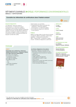 48 NOUVEAUTÉ ACTUALISATION FONDAMENTAUX
PROGRAMME
BÂTIMENTS DURABLES CYCLE : PERFORMANCES ENVIRONNEMENTALES
MODULE 2 - CERTIFICATIONS
Connaître les référentiels de certifications dans l’habitat existant
PROGRAMME
CERQ2
ENJEUX/OBJECTIFS
Les référentiels « Patrimoine Habitat 
Environnement » et « Patrimoine  Habitat »
permettent la mise en place de certifications
multicritères pour la rénovation globale de logements
collectifs. En fonction de l’état initial du bâtiment et
des travaux envisagés, le maître d’ouvrage pourra
construire son profil en choisissant les thèmes sur
lesquels il souhaite être certifié.
Cette formation vous permettra :
• d’appréhender les enjeux et principes des
certifications « Patrimoine Habitat 
Environnement » et « Patrimoine Habitat »
• de connaître les exigences du référentiel
et ses évolutions
PUBLIC
Maîtres d’ouvrage publics et privés dans le domaine
du logement collectif : propriétaires, gestionnaires,
exploitants - Entreprises de construction -
AMO - Programmistes - Architectes et maîtres
d’œuvre - Sociétés de diagnostic du patrimoine
DATE(S) 2014
11 mars
15 octobre
DURÉE
1 jour (7 heures)
LIEU(X)
CSTB Paris
TARIF
750 € net de taxes
(déjeuner(s) inclus)
RESPONSABLE DU STAGE
Eva PINEAU,
Ingénieur d’études, CERQUAL
MÉTHODES PÉDAGOGIQUES
Apports théoriques
et méthodologiques
DOCUMENTATION REMISE
Référentiel « Patrimoine
Habitat » et « Patrimoine Habitat
 Environnement », Cerqual
JOUR 1
Présentation des certifications «Patrimoine
Habitat  Environnement», «Patrimoine-Habitat»
et du Bilan Patrimoine Habitat (BPH) :
• les enjeux et les objectifs
• le processus de certification :
les différentes phases
• les règles de certification
• les différents profils :
 - PH
 - PHE
 - rénovation énergétique
• BPH : diagnostic
Les thèmes obligatoires et les options :
• description, exigences et principes de la
performance, évolutions récentes et à venir :
 - management environnemental de l’opération
 - gestes verts
 - sécurité incendie
 - qualité sanitaire des logements
 - accessibilité et la qualité d’usage
 - clos et couvert
 - équipements et confort des parties communes
 - performances énergétiques
 - confort acoustique des logements
Pour aller plus loin, nous vous conseillons de suivre la formation :
Appliquer les référentiels de certifications dans l’habitat neuf (CERQ1) - p. 46
EN PARTENARIAT
AVEC…
Habitat Existant
certifications
- Patrimoine Habitat
- Patrimoine Habitat
 Environnement
CSTB_CatalogueFormation_2014_p16-77.indd 48 19/11/13 13:02
 