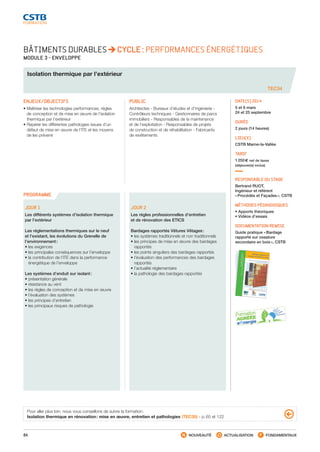 64 NOUVEAUTÉ ACTUALISATION FONDAMENTAUX
PROGRAMME
TEC34
BÂTIMENTS DURABLES CYCLE : PERFORMANCES ÉNERGÉTIQUES
MODULE 3 - ENVELOPPE
Isolation thermique par l’extérieur
ENJEUX/OBJECTIFS
• Maîtriser les technologies performances, régles
de conception et de mise en œuvre de l’isolation
thermique par l’extérieur
• Repérer les différentes pathologies issues d’un
défaut de mise en œuvre de l’ITE et les moyens
de les prévenir
PUBLIC
Architectes - Bureaux d’études et d’ingénierie -
Contrôleurs techniques - Gestionnaires de parcs
immobiliers - Responsables de la maintenance
et de l’exploitation - Responsables de projets
de construction et de réhabilitation - Fabricants
de revêtements
DATE(S) 2014
5 et 6 mars
24 et 25 septembre
DURÉE
2 jours (14 heures)
LIEU(X)
CSTB Marne-la-Vallée
TARIF
1 250 € net de taxes
(déjeuner(s) inclus)
RESPONSABLE DU STAGE
Bertrand RUOT,
Ingénieur et référent
« Procédés et Façades », CSTB
MÉTHODES PÉDAGOGIQUES
• Apports théoriques
• Vidéos d’essais
DOCUMENTATION REMISE
Guide pratique « Bardage
rapporté sur ossature
secondaire en bois », CSTB
JOUR 1
Les différents systèmes d’isolation thermique
par l’extérieur
Les réglementations thermiques sur le neuf
et l’existant, les évolutions du Grenelle de
l’environnement :
• les exigences
• les principales conséquences sur l’enveloppe
• la contribution de l’ITE dans la performance
énergétique de l’enveloppe
Les systèmes d’enduit sur isolant :
• présentation générale
• résistance au vent
• les règles de conception et de mise en œuvre
• l’évaluation des systèmes
• les principes d’entretien
• les principaux risques de pathologie
JOUR 2
Les règles professionnelles d’entretien
et de rénovation des ETICS
Bardages rapportés Vêtures Vêtages :
• les systèmes traditionnels et non traditionnels
• les principes de mise en œuvre des bardages
rapportés
• les points singuliers des bardages rapportés
• l’évaluation des performances des bardages
rapportés
• l’actualité réglementaire
• la pathologie des bardages rapportés
Pour aller plus loin, nous vous conseillons de suivre la formation :
Isolation thermique en rénovation : mise en œuvre, entretien et pathologies (TEC35) - p. 65 et 122
CSTB_CatalogueFormation_2014_p16-77.indd 64 19/11/13 13:02
 