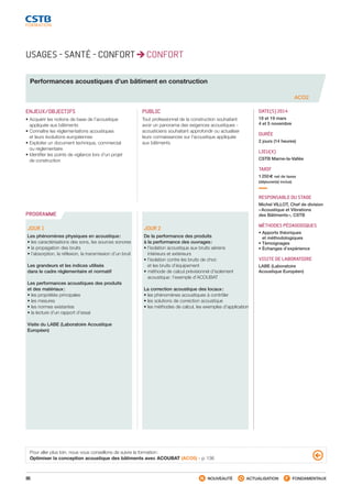 86 NOUVEAUTÉ ACTUALISATION FONDAMENTAUX
PROGRAMME
USAGES - SANTÉ - CONFORT CONFORT
Performances acoustiques d’un bâtiment en construction
ACO2
ENJEUX/OBJECTIFS
• Acquérir les notions de base de l’acoustique
appliquée aux bâtiments
• Connaître les réglementations acoustiques
et leurs évolutions européennes
• Exploiter un document technique, commercial
ou réglementaire
• Identifier les points de vigilance lors d’un projet
de construction
PUBLIC
Tout professionnel de la construction souhaitant
avoir un panorama des exigences acoustiques -
acousticiens souhaitant approfondir ou actualiser
leurs connaissances sur l’acoustique appliquée
aux bâtiments
DATE(S) 2014
18 et 19 mars
4 et 5 novembre
DURÉE
2 jours (14 heures)
LIEU(X)
CSTB Marne-la-Vallée
TARIF
1 250 € net de taxes
(déjeuner(s) inclus)
RESPONSABLE DU STAGE
Michel VILLOT, Chef de division
« Acoustique et Vibrations
des Bâtiments », CSTB
MÉTHODES PÉDAGOGIQUES
• Apports théoriques
et méthodologiques
• Témoignages
• Échanges d’expérience
VISITE DE LABORATOIRE
LABE (Laboratoire
Acoustique Européen)
JOUR 1
Les phénomènes physiques en acoustique :
• les caractérisations des sons, les sources sonores
• la propagation des bruits
• l’absorption, la réflexion, la transmission d’un bruit
Les grandeurs et les indices utilisés
dans le cadre réglementaire et normatif
Les performances acoustiques des produits
et des matériaux :
• les propriétés principales
• les mesures
• les normes existantes
• la lecture d’un rapport d’essai
Visite du LABE (Laboratoire Acoustique
Européen)
JOUR 2   
De la performance des produits
à la performance des ouvrages :
• l’isolation acoustique aux bruits aériens
intérieurs et extérieurs
• l’isolation contre les bruits de choc
et les bruits d’équipement
• méthode de calcul prévisionnel d’isolement
acoustique : l’exemple d’ACOUBAT
La correction acoustique des locaux :
• les phénomènes acoustiques à contrôler
• les solutions de correction acoustique
• les méthodes de calcul, les exemples d’application
Pour aller plus loin, nous vous conseillons de suivre la formation :
Optimiser la conception acoustique des bâtiments avec ACOUBAT (ACO5) - p. 136
CSTB_CatalogueFormation_2014_p78-144.indd 86 19/11/13 14:59
 