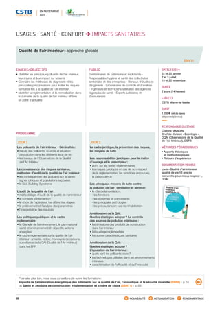 88 NOUVEAUTÉ ACTUALISATION FONDAMENTAUX
PROGRAMME
USAGES - SANTÉ - CONFORT IMPACTS SANITAIRES
Qualité de l’air intérieur : approche globale
ENV11
ENJEUX/OBJECTIFS
• Identifier les principaux polluants de l’air intérieur,
leur source et leur impact sur la santé
• Connaître les méthodes de diagnostic et les
principales préconisations pour limiter les risques
sanitaires liés à la qualité de l’air intérieur
• Identifier la réglementation et la normalisation dans
le domaine de la qualité de l’air intérieur et faire
un point d’actualité
PUBLIC
Gestionnaires de patrimoine et exploitants -
Responsables hygiène et santé des collectivités
territoriales et des entreprises - Bureaux d’études et
d’ingénierie - Laboratoires de contrôle et d’analyse
- Ingénieurs et techniciens sanitaires des agences
régionales de santé - Experts judiciaires et
d’assurances
DATE(S) 2014
22 et 23 janvier
2 et 3 juillet
19 et 20 novembre
DURÉE
2 jours (14 heures)
LIEU(X)
CSTB Marne-la-Vallée
TARIF
1 250 € net de taxes
(déjeuner(s) inclus)
RESPONSABLE DU STAGE
Corinne MANDIN,
Chef de division « Expologie »,
OQAI (Observatoire de la Qualité
de l’Air Intérieur), CSTB
MÉTHODES PÉDAGOGIQUES
• Apports théoriques
et méthodologiques
• Retours d’expérience
DOCUMENTATION REMISE
Livre « Qualité d’air intérieur,
qualité de vie 10 ans de
recherche pour mieux respirer »,
OQAI
JOUR 1
Les polluants de l’air intérieur - Généralités :
• nature des polluants, sources et situation
de pollution dans les différents lieux de vie
• les travaux de l’Observatoire de la Qualité
de l’Air Intérieur
La connaissance des risques sanitaires,
méthodes d’audit de la qualité de l’air intérieur :
• les conséquences des polluants sur la santé:
signes cliniques et populations exposées
• le Sick Building Syndrome
L’audit de la qualité de l’air :
• méthodologie d’audit de la qualité de l’air intérieur
• le contexte d’intervention
• le choix de l’opérateur, les différentes étapes
• le prélèvement et l’analyse des paramètres
• l’interprétation des résultats
Les politiques publiques et le cadre
réglementaire :
• le Grenelle de l’environnement, le plan national
santé et environnement 2 : objectifs, actions
engagées
• le cadre réglementaire sur la qualité de l’air
intérieur : amiante, radon, monoxyde de carbone,
surveillance de la QAI (Qualité de l’Air Intérieur)
dans les ERP
JOUR 2
Le cadre juridique, la prévention des risques,
les moyens de lutte
Les responsabilités juridiques pour le maître
d’ouvrage et le prescripteur :
• point sur les textes réglementaires
• les risques juridiques en cas de non-respect
de la réglementation, les sanctions encourues,
la jurisprudence
Les principaux moyens de lutte contre
la pollution de l’air : ventilation et aération
• le rôle de la ventilation :
 - les fonctions
 - les systèmes et composants
 - les principales pathologies
 - les précautions en cas de réhabilitation
Amélioration de la QAI :
Quelles stratégies adopter ? Le contrôle
des sources de pollution intérieures :
• les émissions des produits de construction
dans l’air intérieur
• l’étiquetage réglementaire
• les autres caractéristiques sanitaires
Amélioration de la QAI :
Quelles stratégies adopter ?
L’épuration de l’air intérieur :
• quels sont les polluants visés ?
• les technologies utilisées dans les environnements
intérieurs
• caractérisation de l’efficacité et de l’innocuité
EN PARTENARIAT
AVEC…
Pour aller plus loin, nous vous conseillons de suivre les formations :
Impacts de l’amélioration énergétique des bâtiments sur la qualité de l’air, l’acoustique et la sécurité incendie (ENR9) - p. 53
ou Santé et produits de construction : réglementation et critère de choix (SANT1) - p. 89
CSTB_CatalogueFormation_2014_p78-144.indd 88 19/11/13 14:59
 